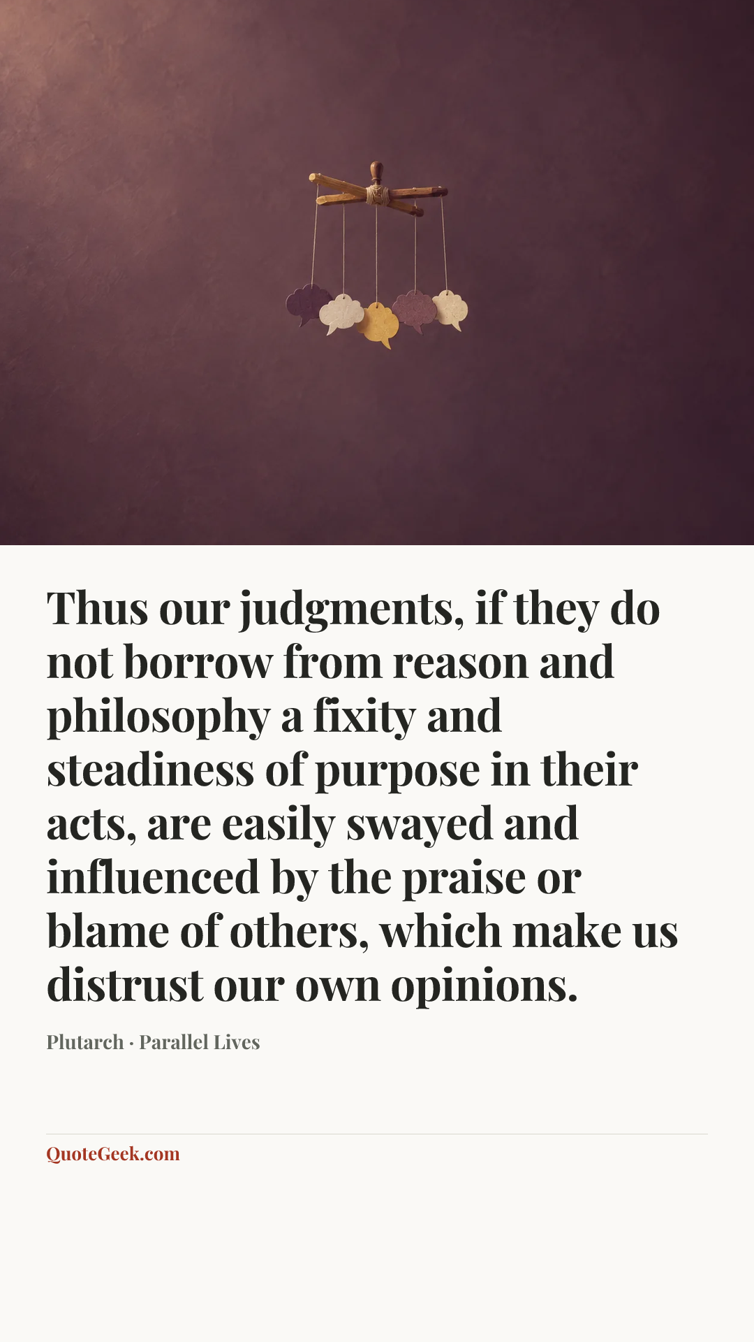 “Thus our judgments, if they do not borrow from reason and philosophy a fixity and steadiness of purpose in their acts, are easily swayed and influenced by the praise or blame of others, which make us distrust our own opinions.” — Plutarch · Parallel Lives. Illustrated QuoteGeek card.