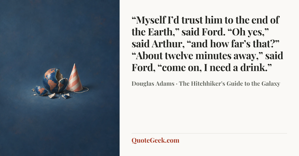 ““Myself I’d trust him to the end of the Earth,” said Ford.
“Oh yes,” said Arthur, “and how far’s that?”
“About twelve minutes away,” said Ford, “come on, I need a drink.”” — Douglas Adams · The Hitchhiker's Guide to the Galaxy. Illustrated QuoteGeek card.