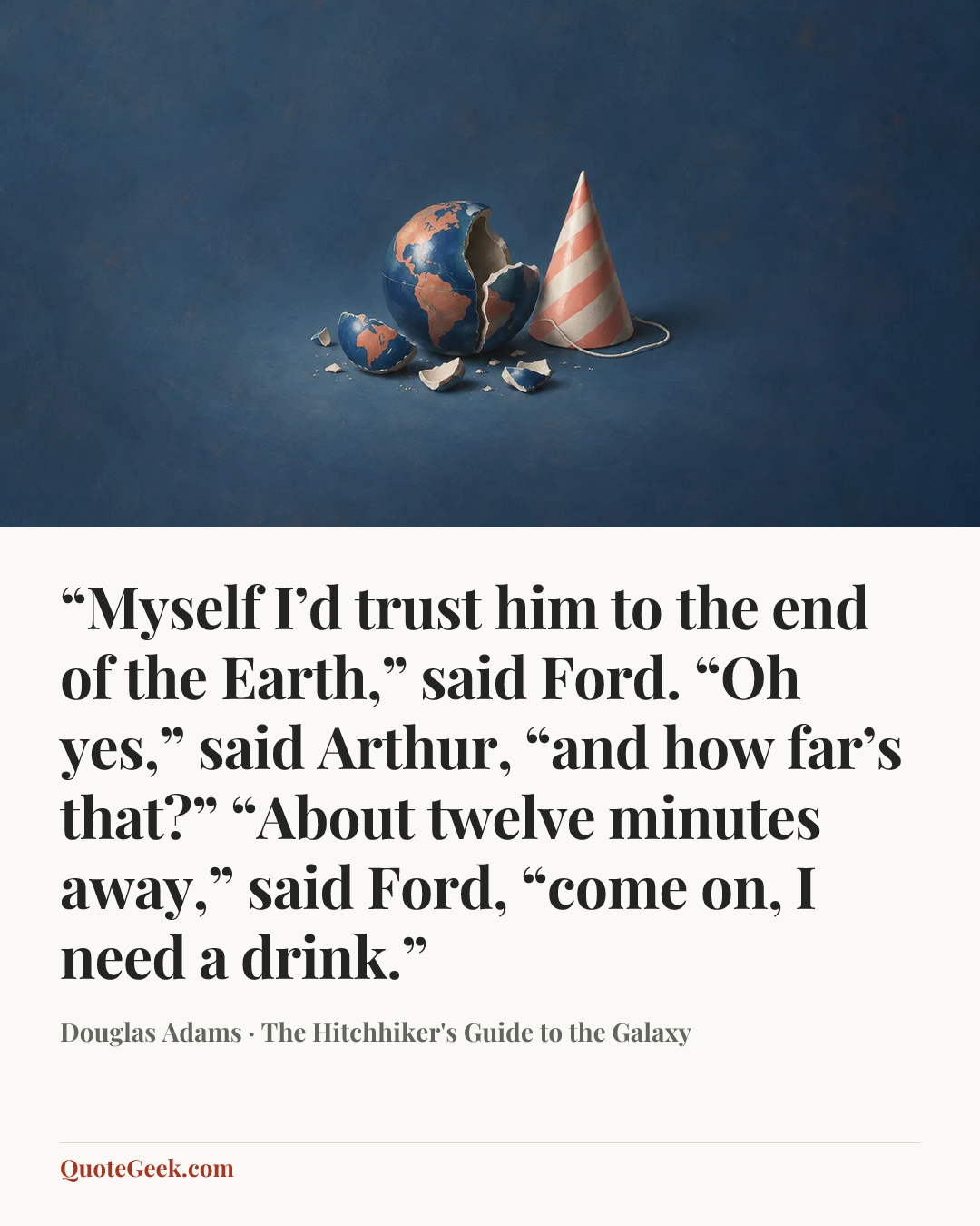 ““Myself I’d trust him to the end of the Earth,” said Ford.
“Oh yes,” said Arthur, “and how far’s that?”
“About twelve minutes away,” said Ford, “come on, I need a drink.”” — Douglas Adams · The Hitchhiker's Guide to the Galaxy. Illustrated QuoteGeek card.