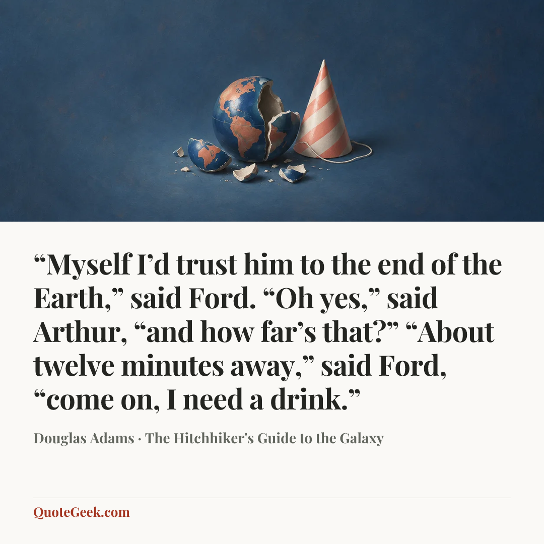 ““Myself I’d trust him to the end of the Earth,” said Ford.
“Oh yes,” said Arthur, “and how far’s that?”
“About twelve minutes away,” said Ford, “come on, I need a drink.”” — Douglas Adams · The Hitchhiker's Guide to the Galaxy. Illustrated QuoteGeek card.
