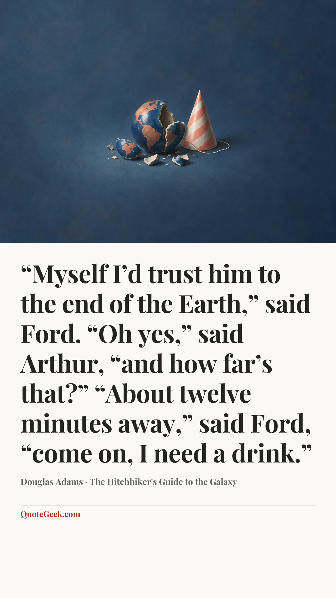 ““Myself I’d trust him to the end of the Earth,” said Ford.
“Oh yes,” said Arthur, “and how far’s that?”
“About twelve minutes away,” said Ford, “come on, I need a drink.”” — Douglas Adams · The Hitchhiker's Guide to the Galaxy. Illustrated QuoteGeek card.
