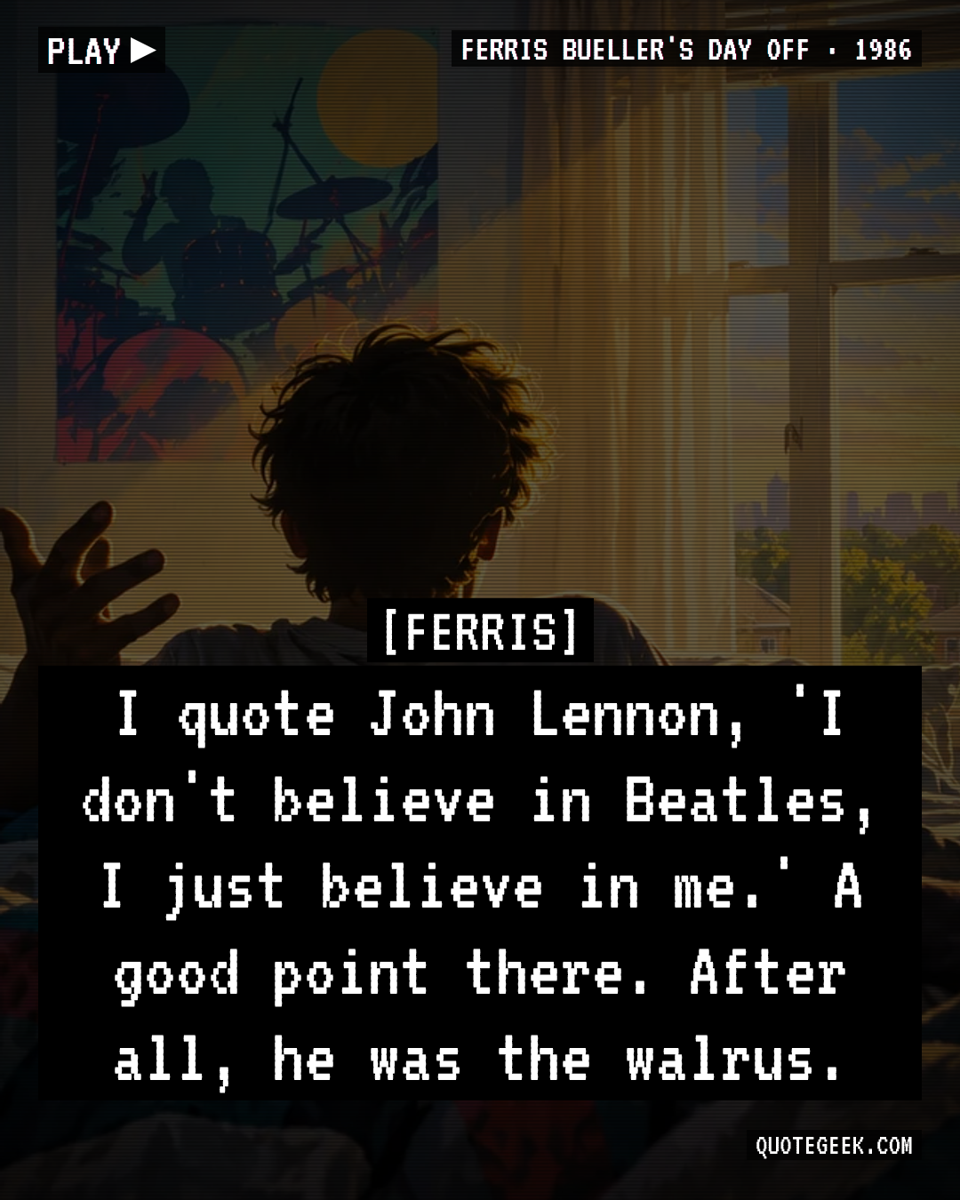 “I quote John Lennon, 'I don't believe in Beatles, I just believe in me.' A good point there. After all, he was the walrus.” — Ferris · Ferris Bueller's Day Off. Illustrated QuoteGeek card.