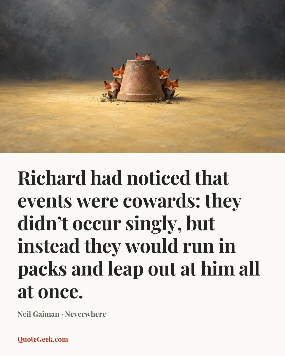 “Richard had noticed that events were cowards: they didn’t occur singly, but instead they would run in packs and leap out at him all at once.” — Neil Gaiman · Neverwhere. Illustrated QuoteGeek card.