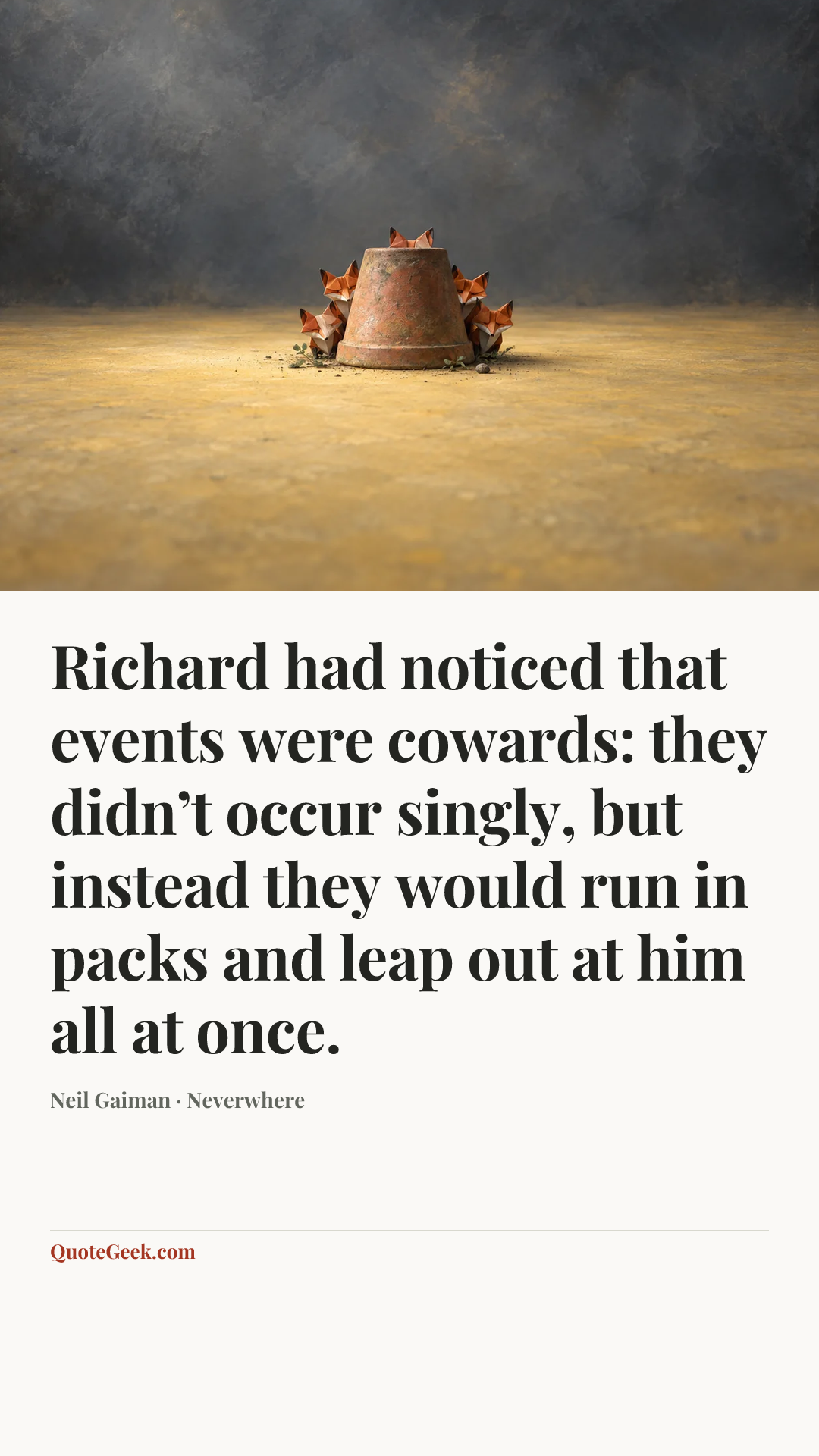 “Richard had noticed that events were cowards: they didn’t occur singly, but instead they would run in packs and leap out at him all at once.” — Neil Gaiman · Neverwhere. Illustrated QuoteGeek card.