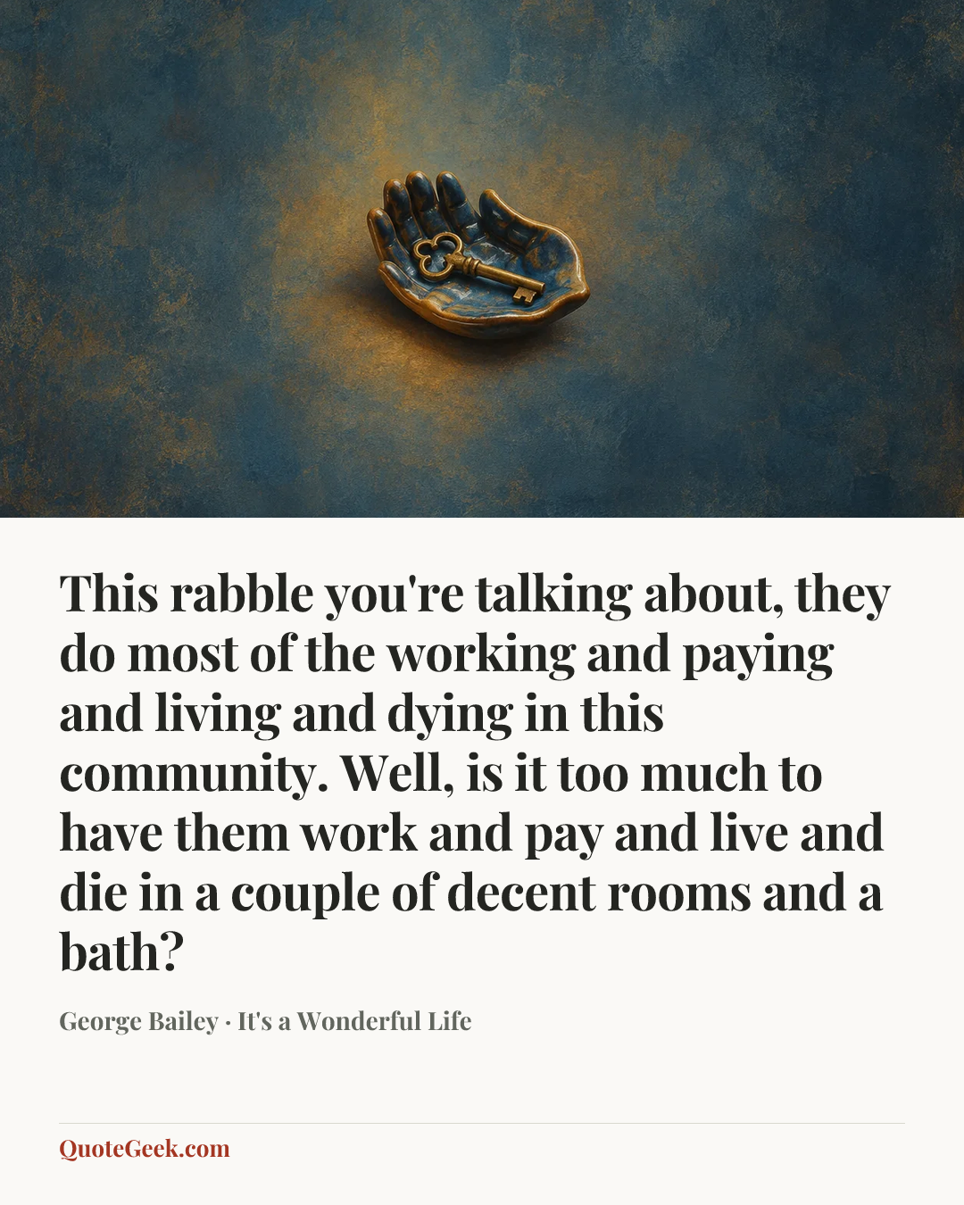 “This rabble you're talking about, they do most of the working and paying and living and dying in this community. Well, is it too much to have them work and pay and live and die in a couple of decent rooms and a bath?” — George Bailey · It's a Wonderful Life. Illustrated QuoteGeek card.