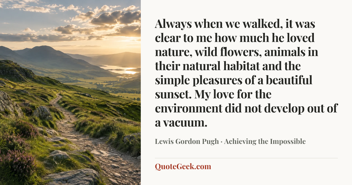 “Always when we walked, it was clear to me how much he loved nature, wild flowers, animals in their natural habitat and the simple pleasures of a beautiful sunset. My love for the environment did not develop out of a vacuum.” — Lewis Gordon Pugh · Achieving the Impossible. Illustrated QuoteGeek card.