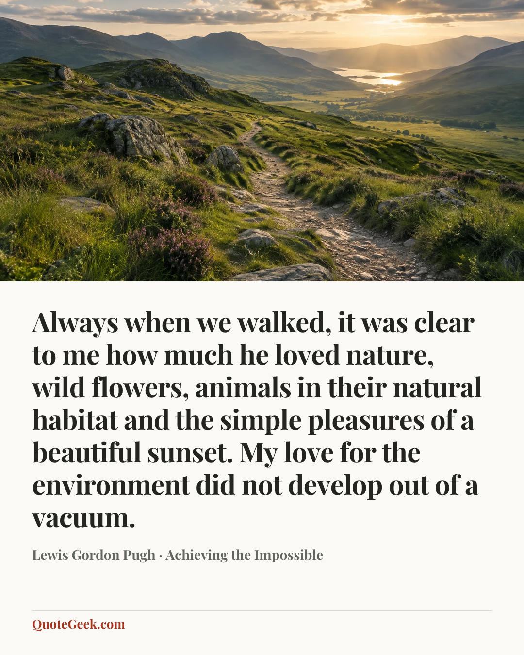 “Always when we walked, it was clear to me how much he loved nature, wild flowers, animals in their natural habitat and the simple pleasures of a beautiful sunset. My love for the environment did not develop out of a vacuum.” — Lewis Gordon Pugh · Achieving the Impossible. Illustrated QuoteGeek card.