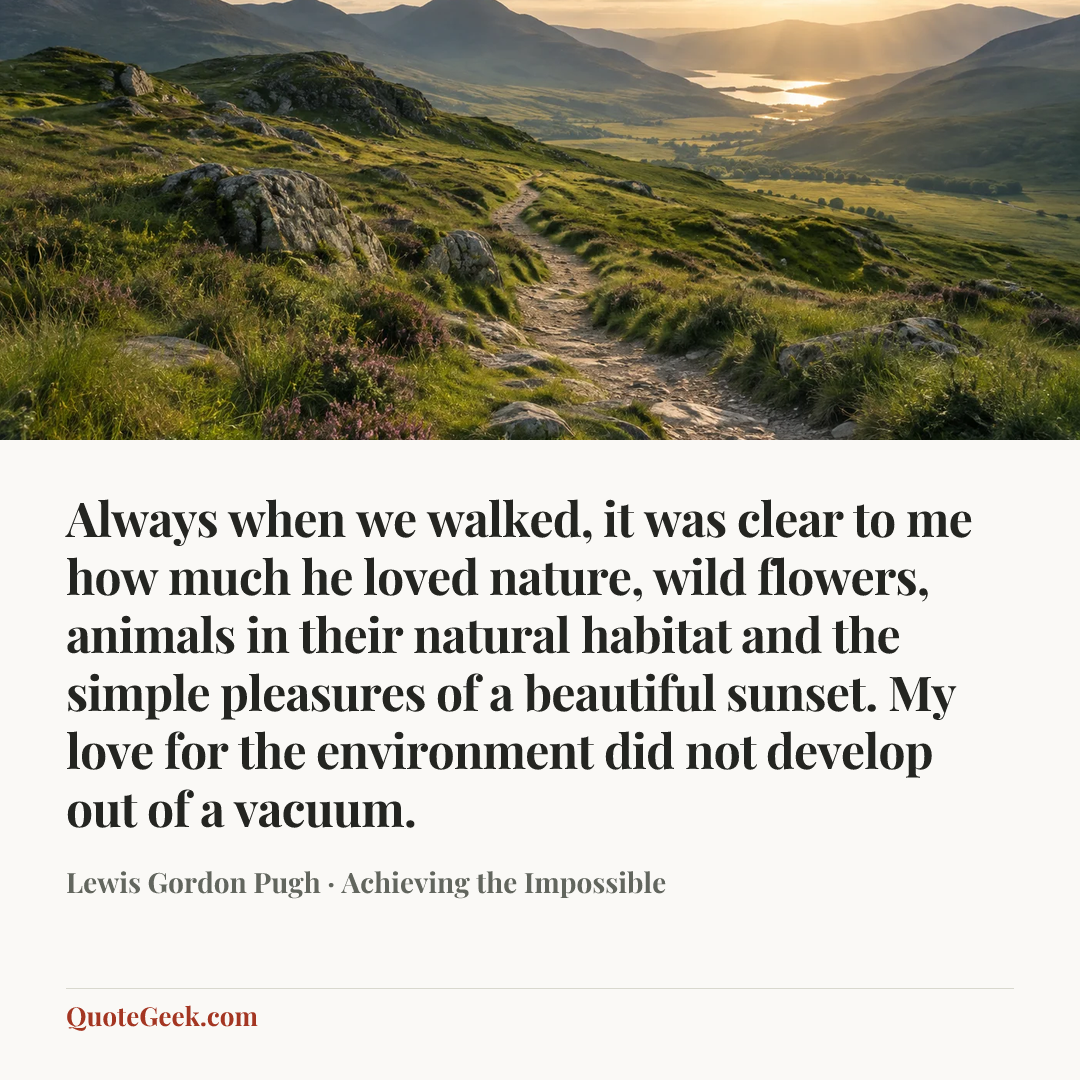 “Always when we walked, it was clear to me how much he loved nature, wild flowers, animals in their natural habitat and the simple pleasures of a beautiful sunset. My love for the environment did not develop out of a vacuum.” — Lewis Gordon Pugh · Achieving the Impossible. Illustrated QuoteGeek card.