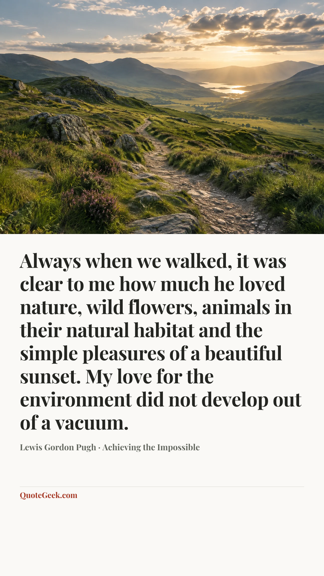 “Always when we walked, it was clear to me how much he loved nature, wild flowers, animals in their natural habitat and the simple pleasures of a beautiful sunset. My love for the environment did not develop out of a vacuum.” — Lewis Gordon Pugh · Achieving the Impossible. Illustrated QuoteGeek card.