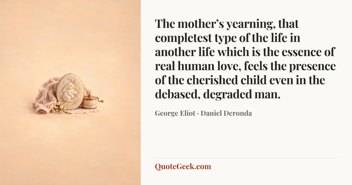 “The mother’s yearning, that completest type of the life in another life which is the essence of real human love, feels the presence of the cherished child even in the debased, degraded man.” — George Eliot · Daniel Deronda. Illustrated QuoteGeek card.