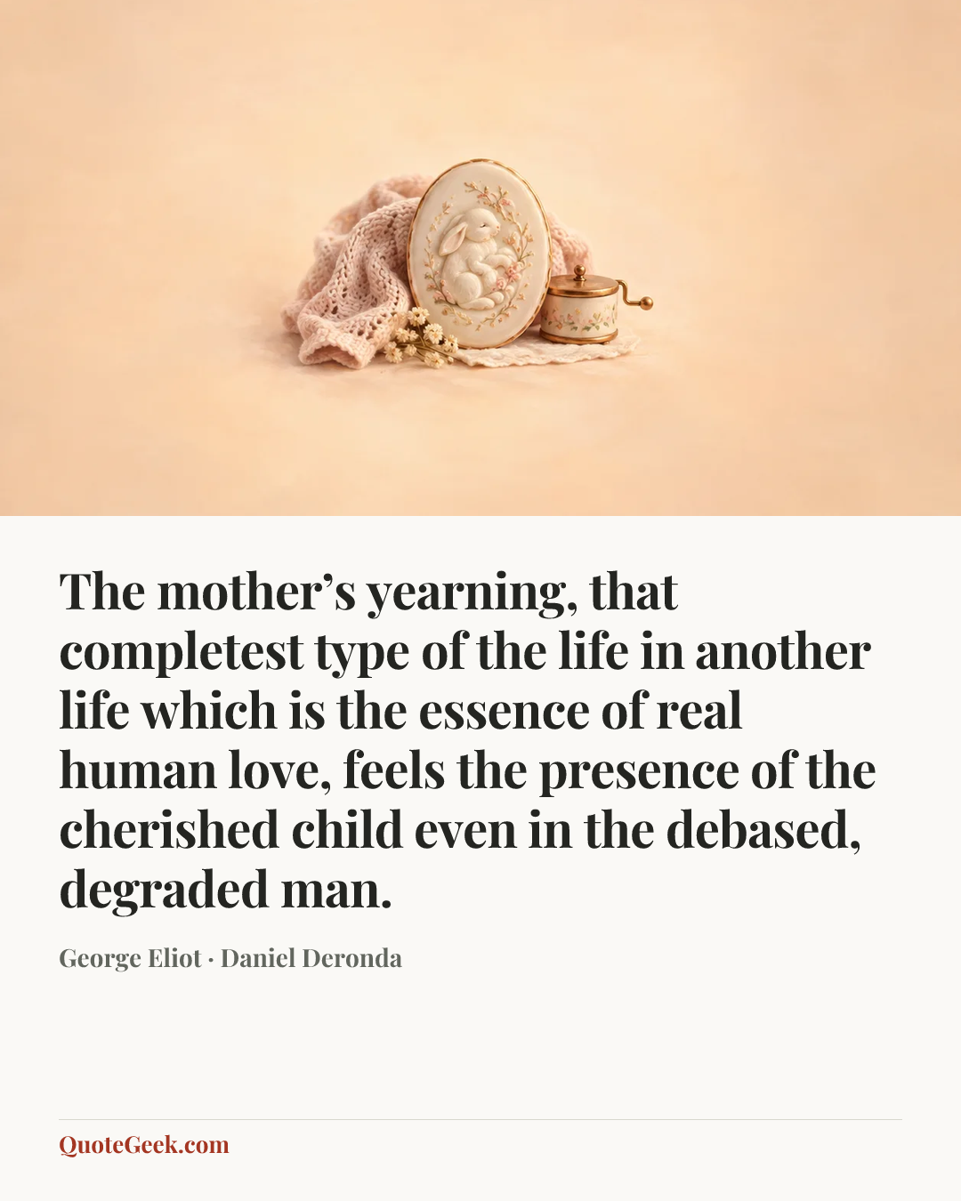 “The mother’s yearning, that completest type of the life in another life which is the essence of real human love, feels the presence of the cherished child even in the debased, degraded man.” — George Eliot · Daniel Deronda. Illustrated QuoteGeek card.