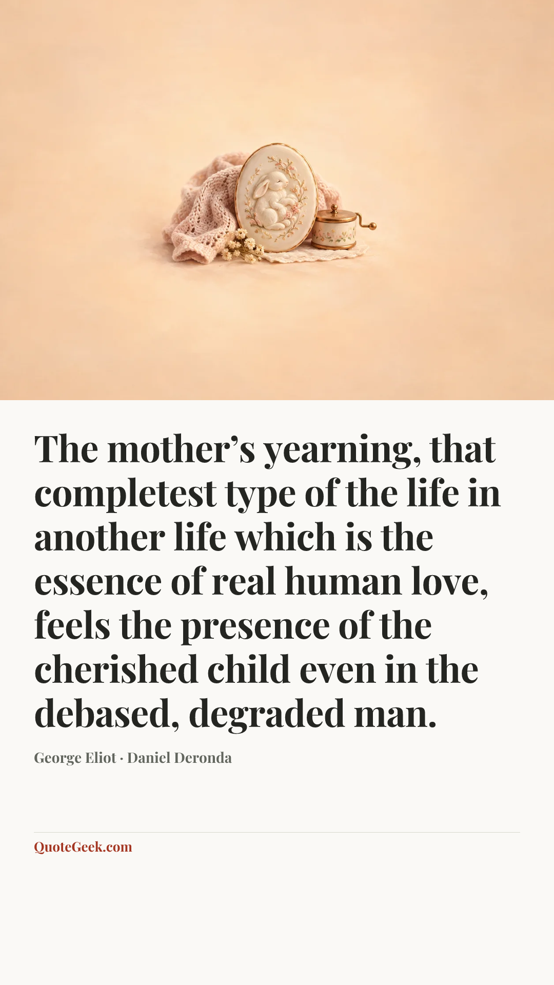 “The mother’s yearning, that completest type of the life in another life which is the essence of real human love, feels the presence of the cherished child even in the debased, degraded man.” — George Eliot · Daniel Deronda. Illustrated QuoteGeek card.