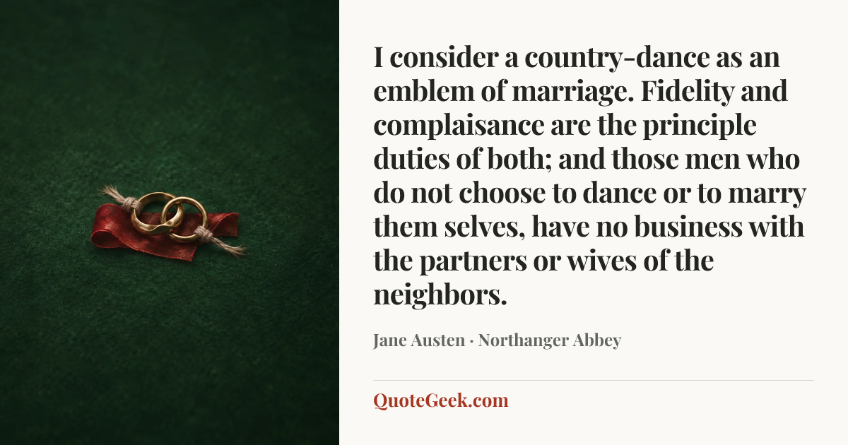 “I consider a country-dance as an emblem of marriage. Fidelity and complaisance are the principle duties of both; and those men who do not choose to dance or to marry them selves, have no business with the partners or wives of the neighbors.” — Jane Austen · Northanger Abbey. Illustrated QuoteGeek card.