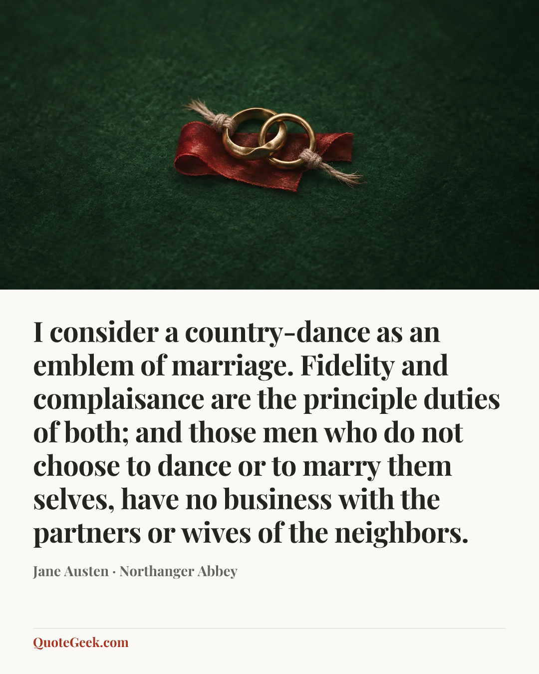 “I consider a country-dance as an emblem of marriage. Fidelity and complaisance are the principle duties of both; and those men who do not choose to dance or to marry them selves, have no business with the partners or wives of the neighbors.” — Jane Austen · Northanger Abbey. Illustrated QuoteGeek card.
