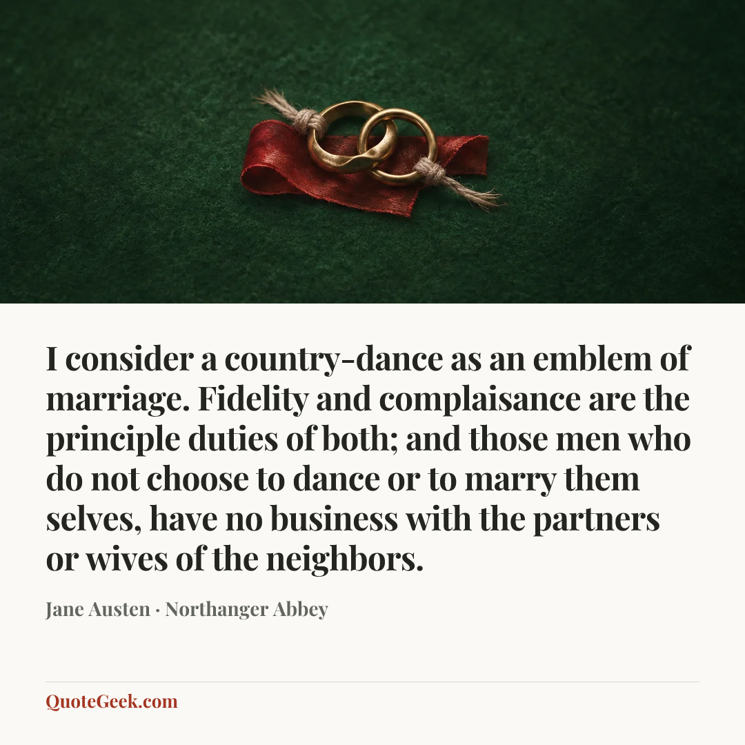 “I consider a country-dance as an emblem of marriage. Fidelity and complaisance are the principle duties of both; and those men who do not choose to dance or to marry them selves, have no business with the partners or wives of the neighbors.” — Jane Austen · Northanger Abbey. Illustrated QuoteGeek card.
