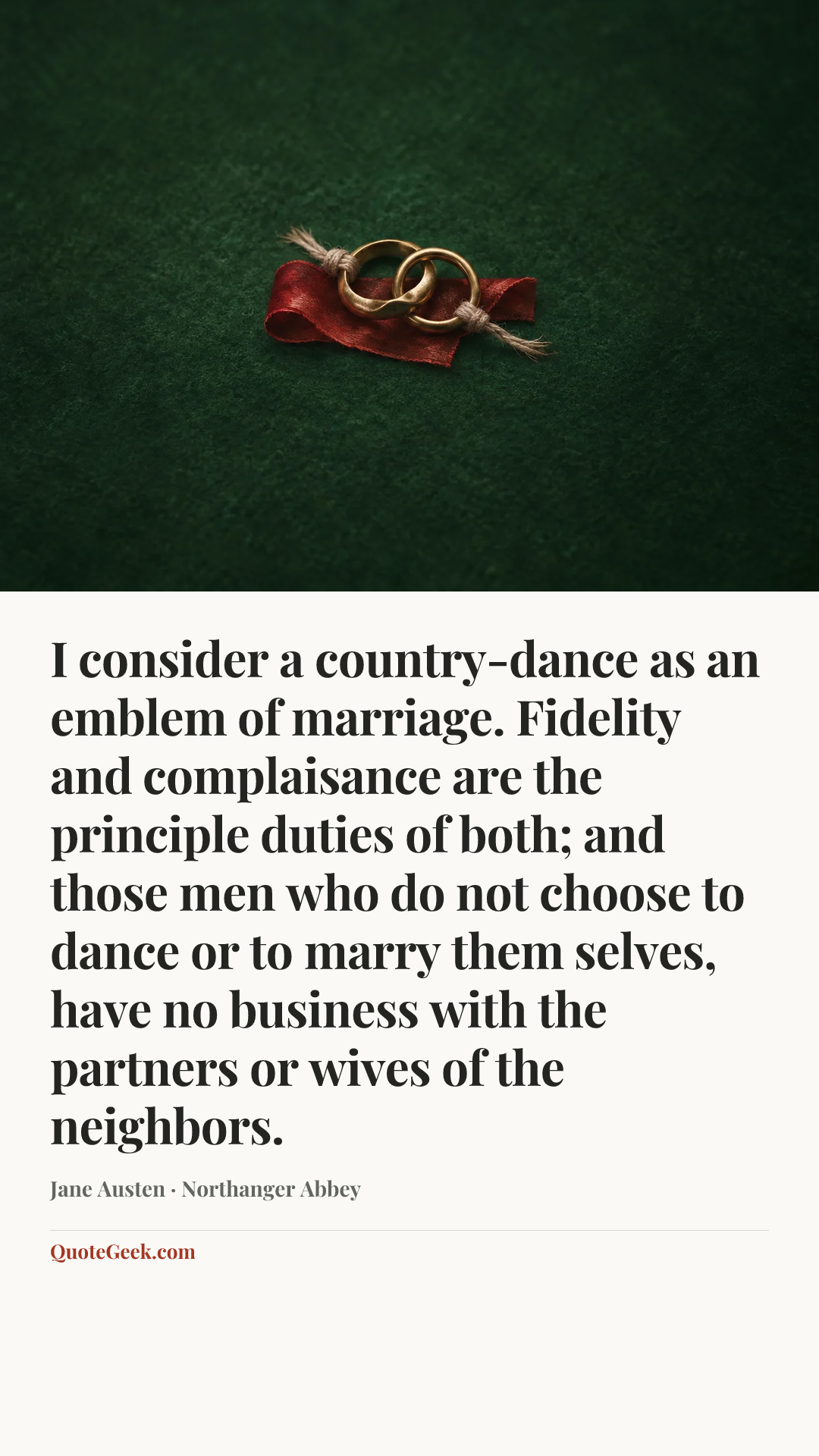“I consider a country-dance as an emblem of marriage. Fidelity and complaisance are the principle duties of both; and those men who do not choose to dance or to marry them selves, have no business with the partners or wives of the neighbors.” — Jane Austen · Northanger Abbey. Illustrated QuoteGeek card.