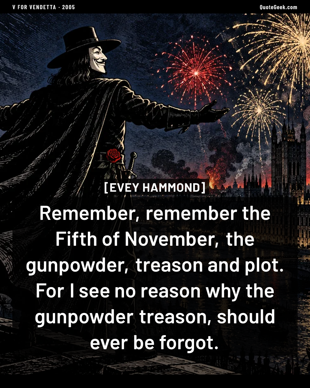 “Remember, remember the Fifth of November, the gunpowder, treason and plot. For I see no reason why the gunpowder treason, should ever be forgot.” — Evey Hammond · V for Vendetta. Illustrated QuoteGeek card.