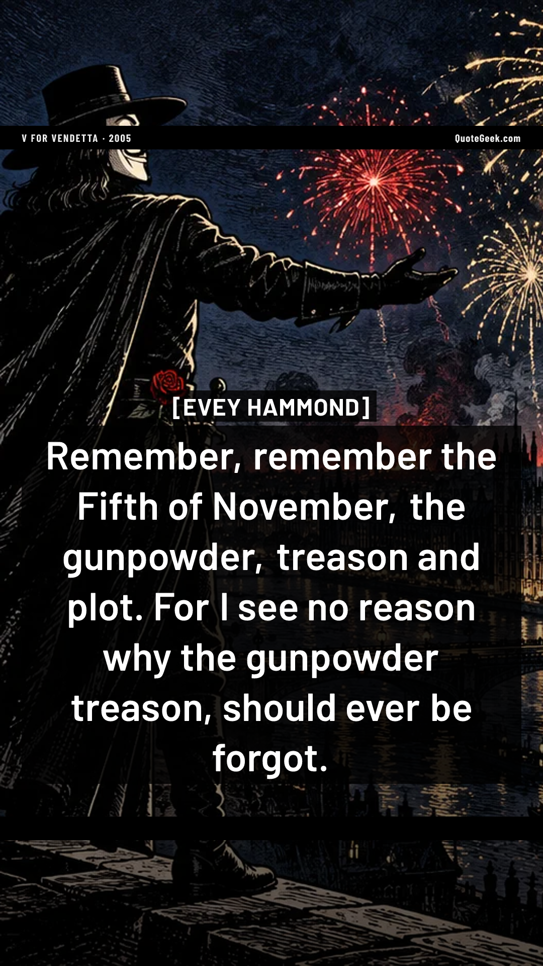 “Remember, remember the Fifth of November, the gunpowder, treason and plot. For I see no reason why the gunpowder treason, should ever be forgot.” — Evey Hammond · V for Vendetta. Illustrated QuoteGeek card.