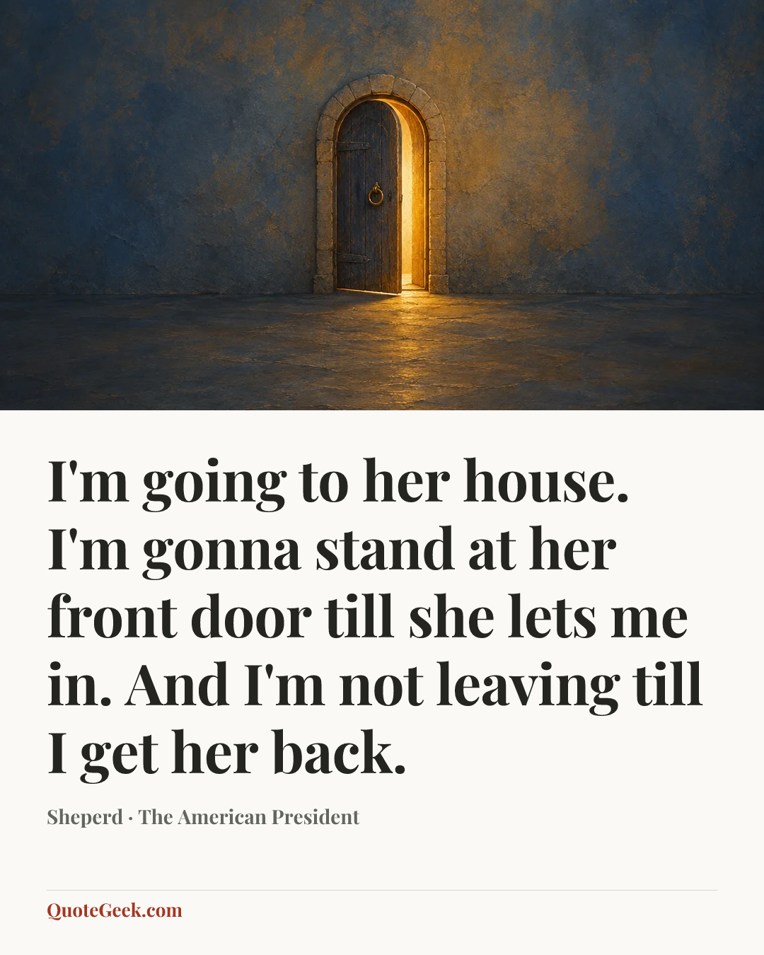 “I'm going to her house. I'm gonna stand at her front door till she lets me in. And I'm not leaving till I get her back.” — Sheperd · The American President. Illustrated QuoteGeek card.