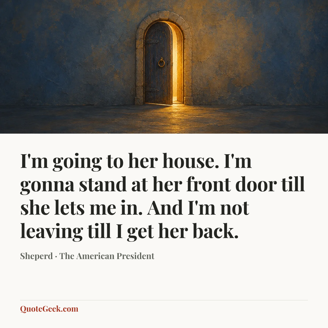 “I'm going to her house. I'm gonna stand at her front door till she lets me in. And I'm not leaving till I get her back.” — Sheperd · The American President. Illustrated QuoteGeek card.