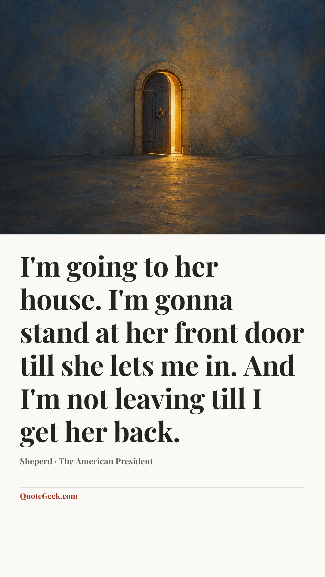 “I'm going to her house. I'm gonna stand at her front door till she lets me in. And I'm not leaving till I get her back.” — Sheperd · The American President. Illustrated QuoteGeek card.