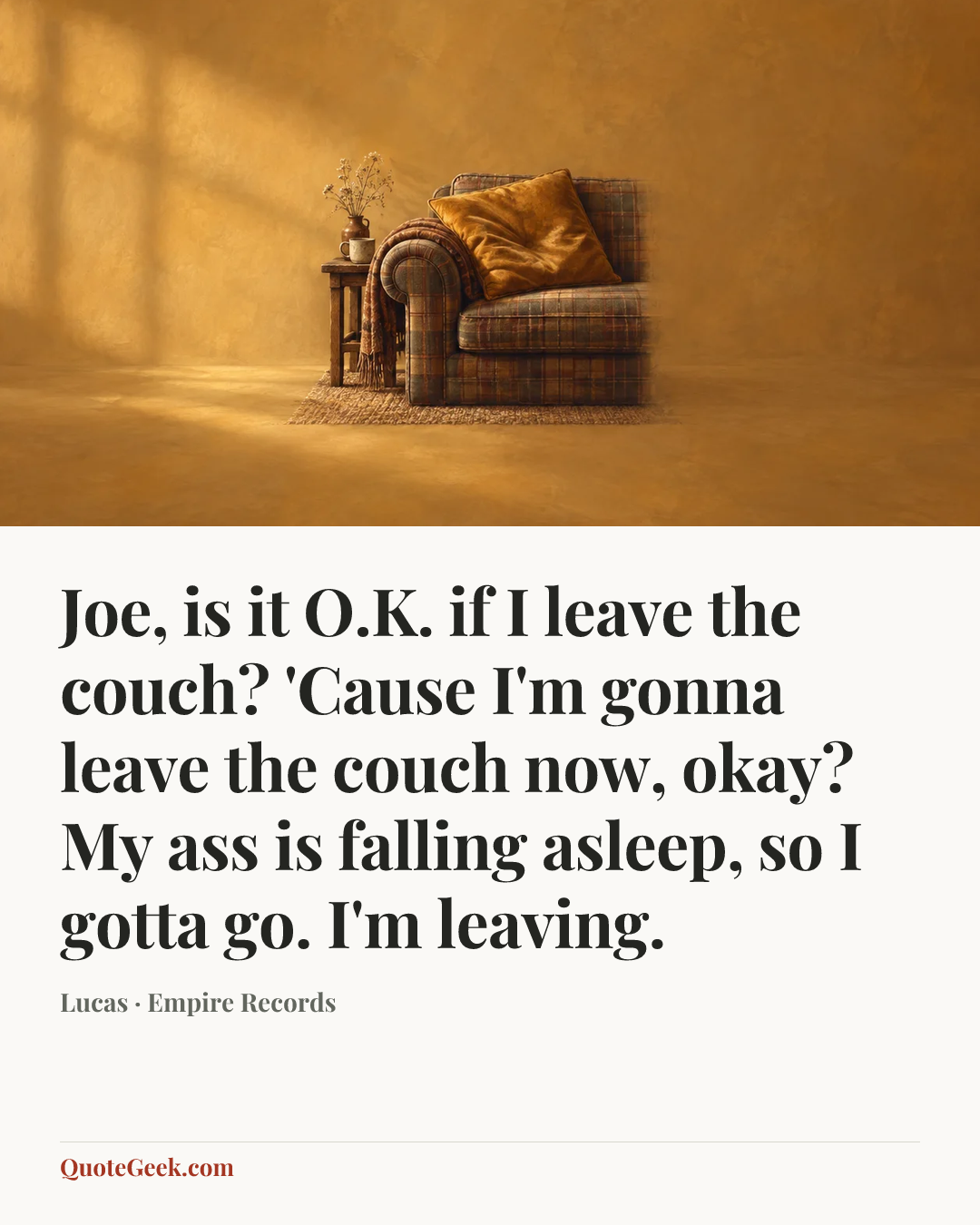 “Joe, is it O.K. if I leave the couch? 'Cause I'm gonna leave the couch now, okay? My ass is falling asleep, so I gotta go. I'm leaving.” — Lucas · Empire Records. Illustrated QuoteGeek card.