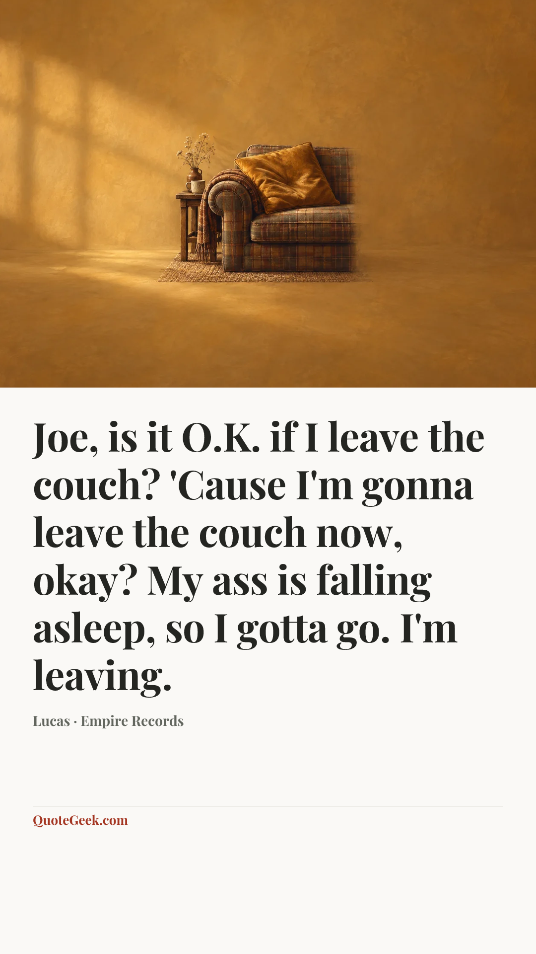 “Joe, is it O.K. if I leave the couch? 'Cause I'm gonna leave the couch now, okay? My ass is falling asleep, so I gotta go. I'm leaving.” — Lucas · Empire Records. Illustrated QuoteGeek card.