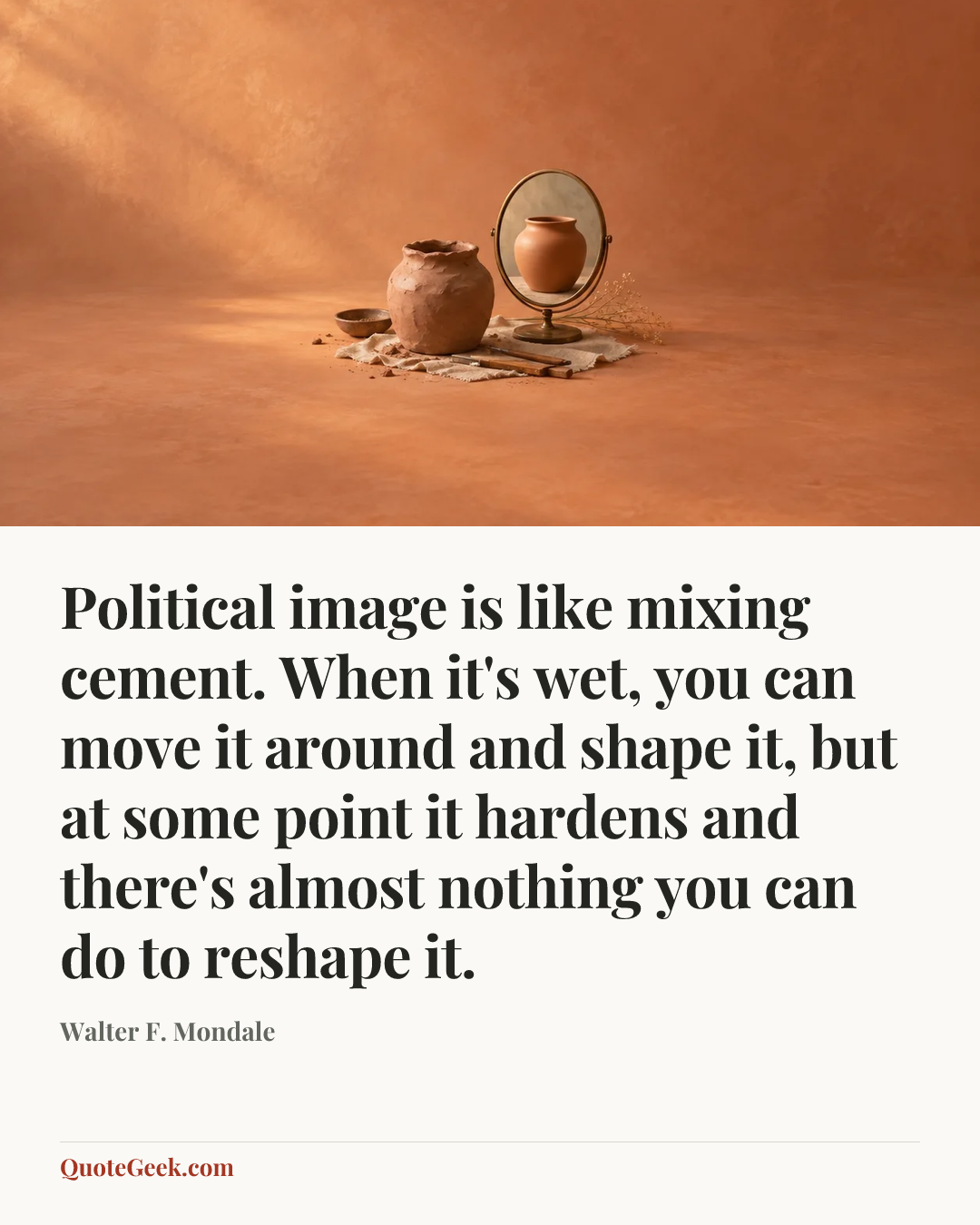 “Political image is like mixing cement. When it's wet, you can move it around and shape it, but at some point it hardens and there's almost nothing you can do to reshape it.” — Walter F. Mondale. Illustrated QuoteGeek card.