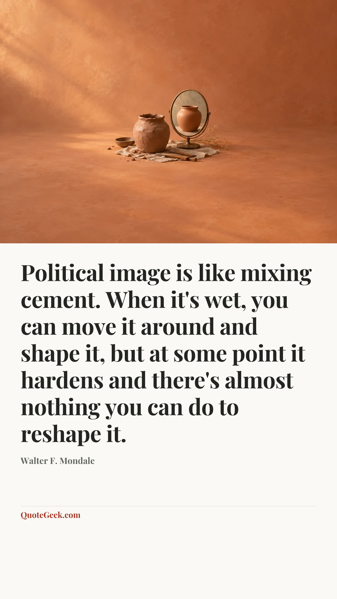 “Political image is like mixing cement. When it's wet, you can move it around and shape it, but at some point it hardens and there's almost nothing you can do to reshape it.” — Walter F. Mondale. Illustrated QuoteGeek card.