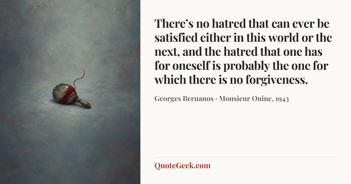 “There’s no hatred that can ever be satisfied either in this world or the next, and the hatred that one has for oneself is probably the one for which there is no forgiveness.” — Georges Bernanos · Monsieur Ouine, 1943. Illustrated QuoteGeek card.