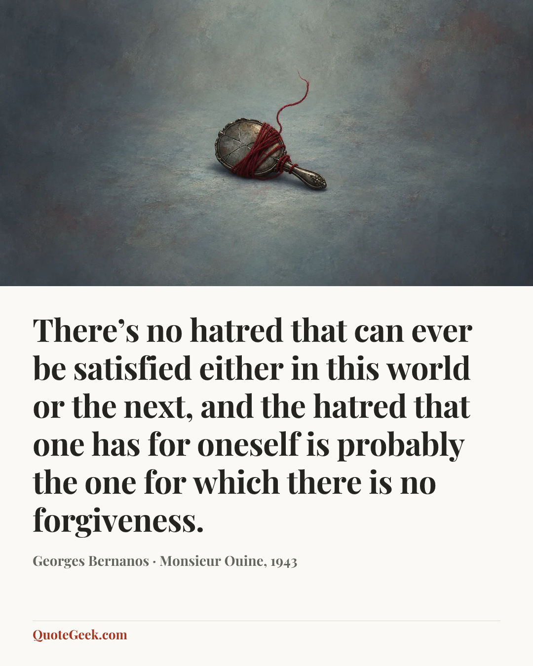 “There’s no hatred that can ever be satisfied either in this world or the next, and the hatred that one has for oneself is probably the one for which there is no forgiveness.” — Georges Bernanos · Monsieur Ouine, 1943. Illustrated QuoteGeek card.
