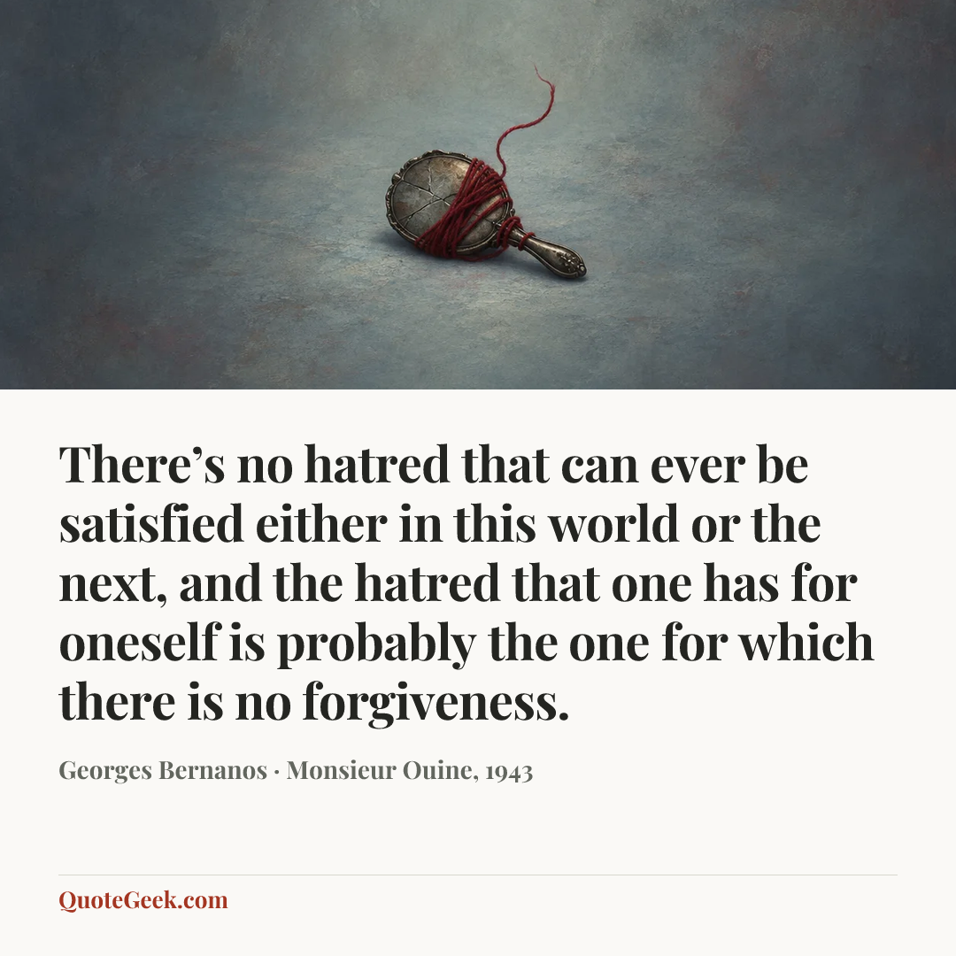 “There’s no hatred that can ever be satisfied either in this world or the next, and the hatred that one has for oneself is probably the one for which there is no forgiveness.” — Georges Bernanos · Monsieur Ouine, 1943. Illustrated QuoteGeek card.
