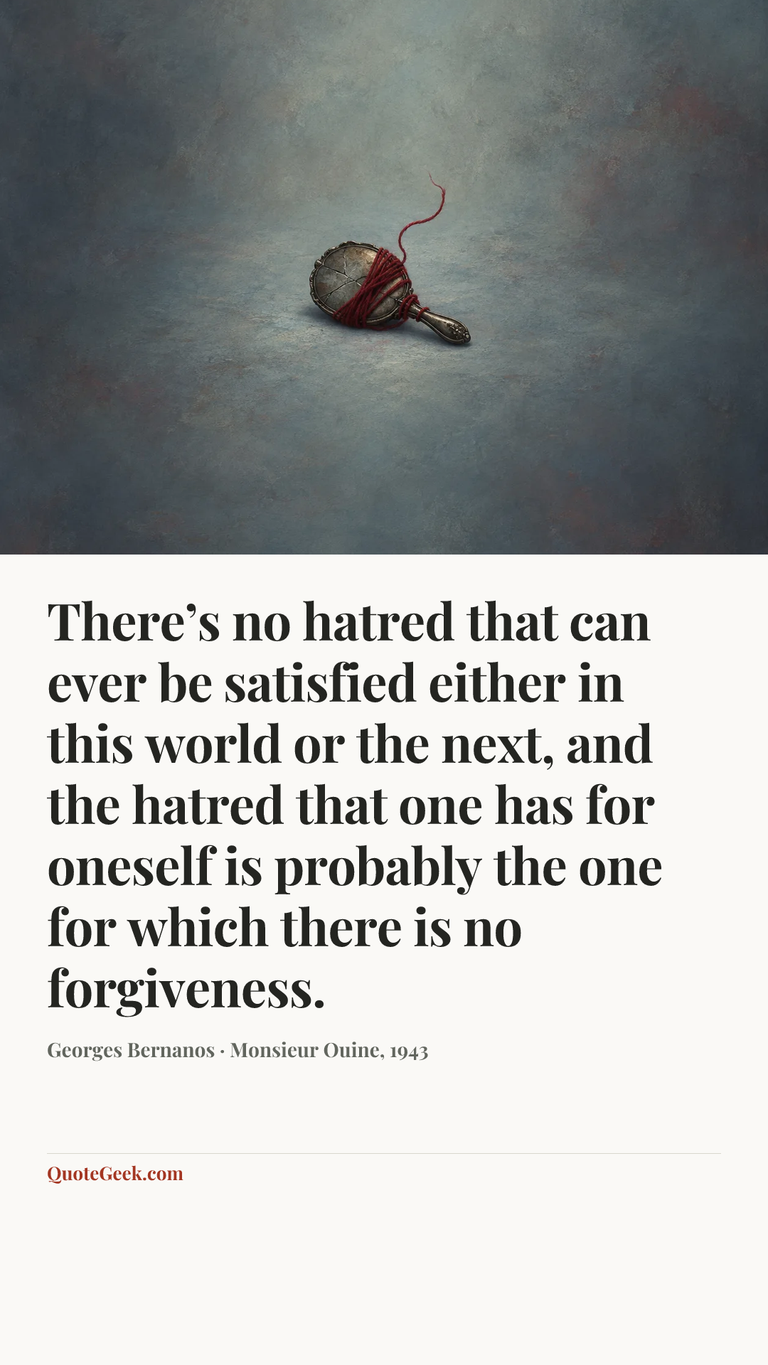 “There’s no hatred that can ever be satisfied either in this world or the next, and the hatred that one has for oneself is probably the one for which there is no forgiveness.” — Georges Bernanos · Monsieur Ouine, 1943. Illustrated QuoteGeek card.