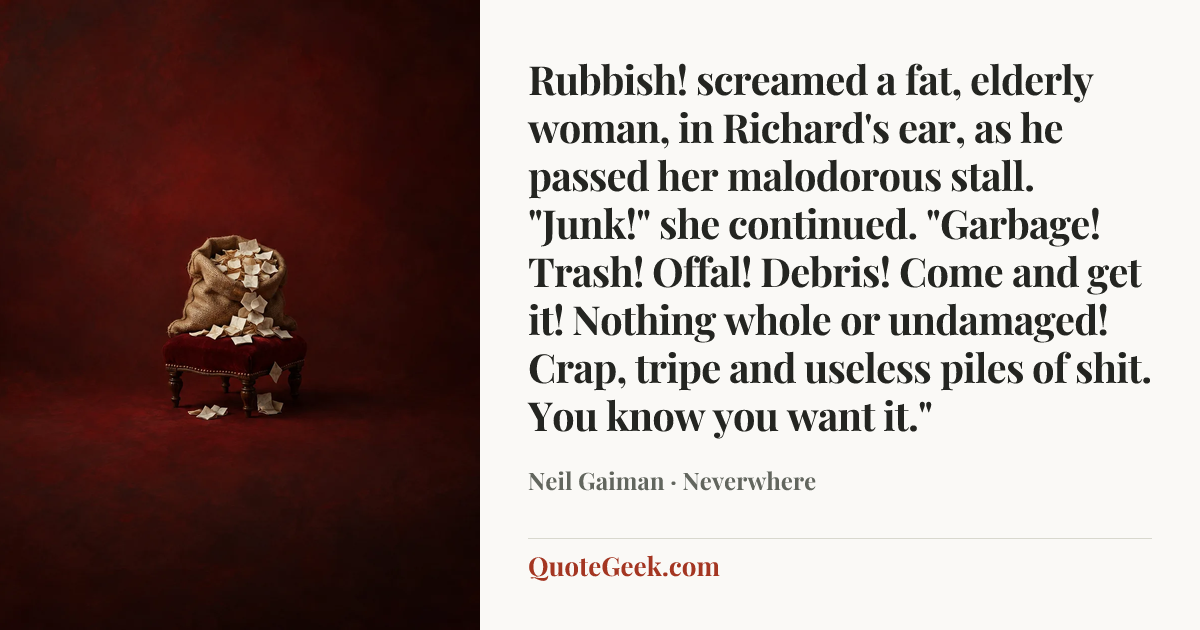 “Rubbish! screamed a fat, elderly woman, in Richard's ear, as he passed her malodorous stall. "Junk!" she continued. "Garbage! Trash! Offal! Debris! Come and get it! Nothing whole or undamaged! Crap, tripe and useless piles of shit. You know you want it."” — Neil Gaiman · Neverwhere. Illustrated QuoteGeek card.