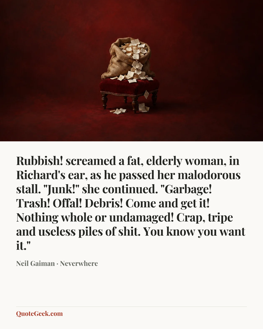 “Rubbish! screamed a fat, elderly woman, in Richard's ear, as he passed her malodorous stall. "Junk!" she continued. "Garbage! Trash! Offal! Debris! Come and get it! Nothing whole or undamaged! Crap, tripe and useless piles of shit. You know you want it."” — Neil Gaiman · Neverwhere. Illustrated QuoteGeek card.