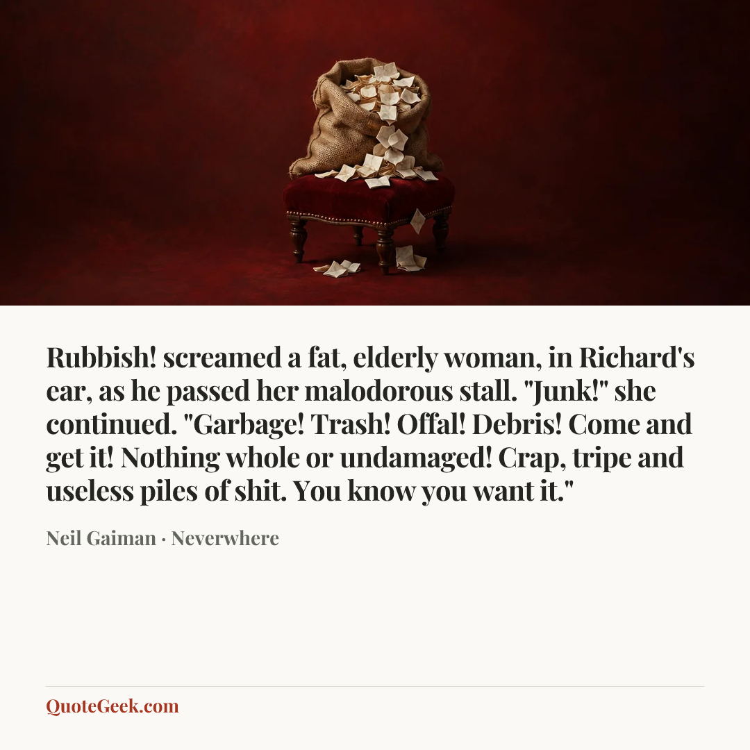 “Rubbish! screamed a fat, elderly woman, in Richard's ear, as he passed her malodorous stall. "Junk!" she continued. "Garbage! Trash! Offal! Debris! Come and get it! Nothing whole or undamaged! Crap, tripe and useless piles of shit. You know you want it."” — Neil Gaiman · Neverwhere. Illustrated QuoteGeek card.