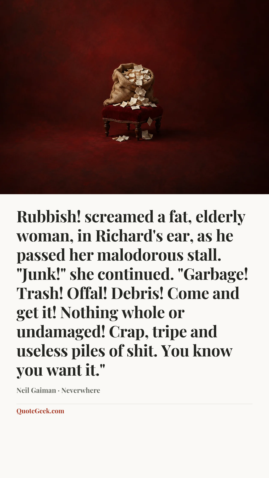 “Rubbish! screamed a fat, elderly woman, in Richard's ear, as he passed her malodorous stall. "Junk!" she continued. "Garbage! Trash! Offal! Debris! Come and get it! Nothing whole or undamaged! Crap, tripe and useless piles of shit. You know you want it."” — Neil Gaiman · Neverwhere. Illustrated QuoteGeek card.