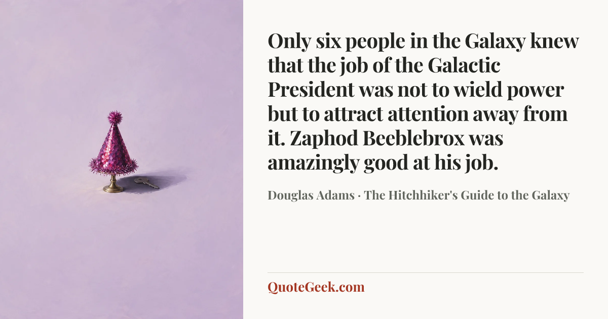 “Only six people in the Galaxy knew that the job of the Galactic President was not to wield power but to attract attention away from it.
Zaphod Beeblebrox was amazingly good at his job.” — Douglas Adams · The Hitchhiker's Guide to the Galaxy. Illustrated QuoteGeek card.