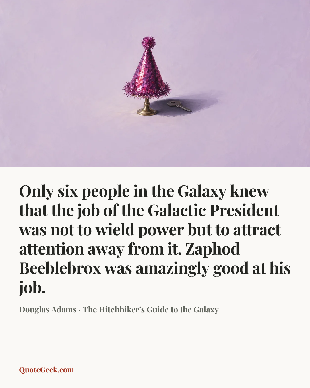 “Only six people in the Galaxy knew that the job of the Galactic President was not to wield power but to attract attention away from it.
Zaphod Beeblebrox was amazingly good at his job.” — Douglas Adams · The Hitchhiker's Guide to the Galaxy. Illustrated QuoteGeek card.