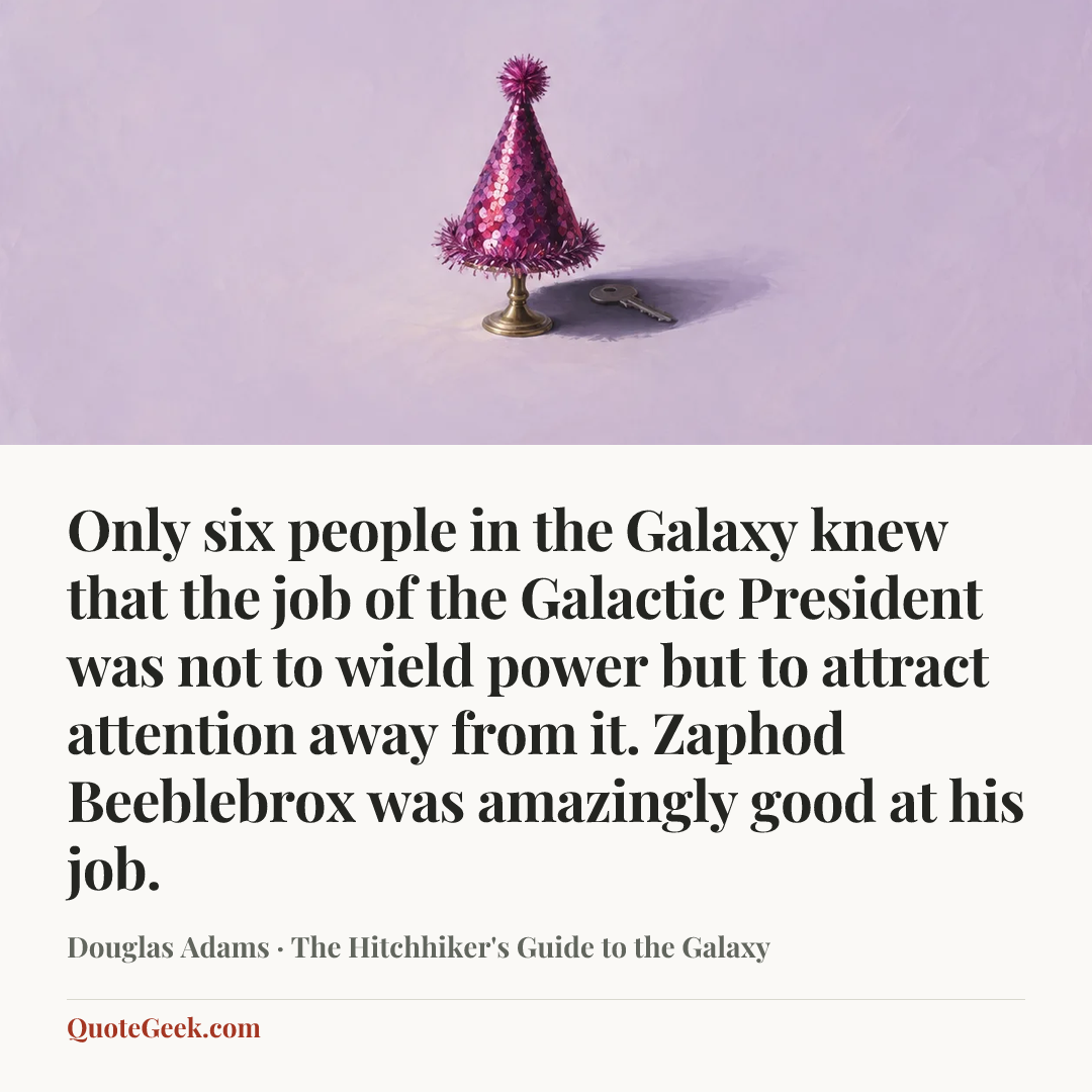 “Only six people in the Galaxy knew that the job of the Galactic President was not to wield power but to attract attention away from it.
Zaphod Beeblebrox was amazingly good at his job.” — Douglas Adams · The Hitchhiker's Guide to the Galaxy. Illustrated QuoteGeek card.