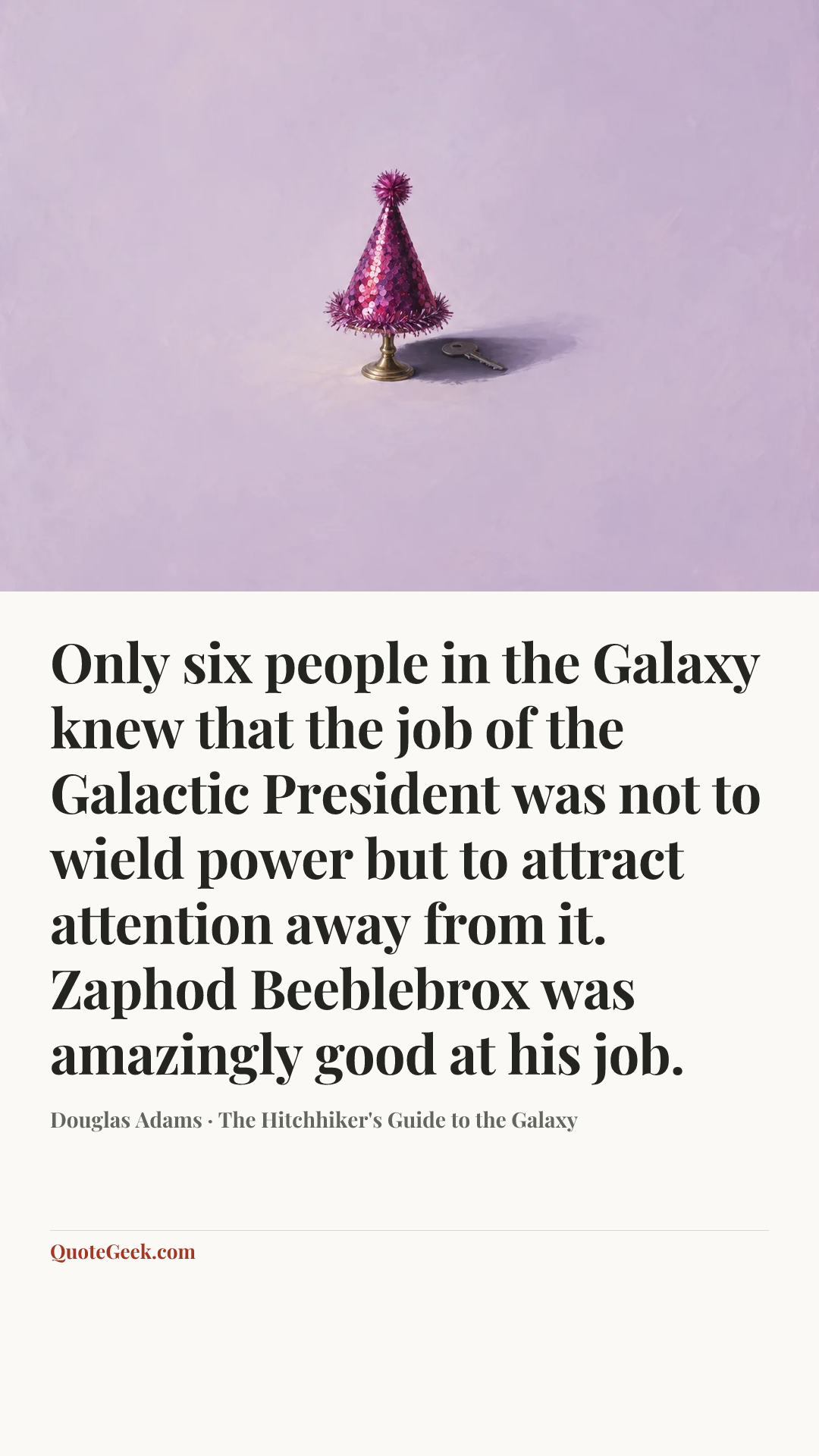 “Only six people in the Galaxy knew that the job of the Galactic President was not to wield power but to attract attention away from it.
Zaphod Beeblebrox was amazingly good at his job.” — Douglas Adams · The Hitchhiker's Guide to the Galaxy. Illustrated QuoteGeek card.