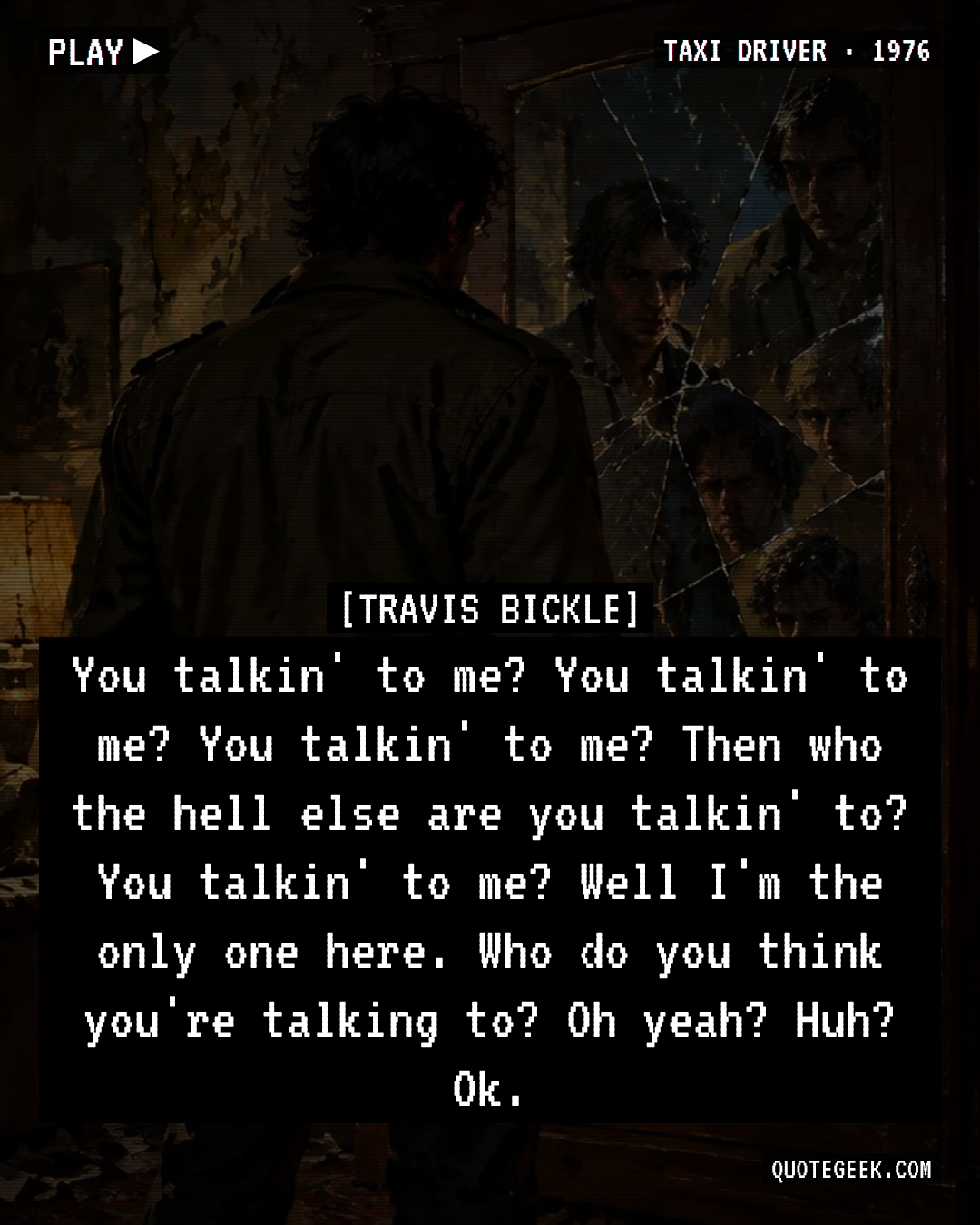“You talkin' to me? You talkin' to me? You talkin' to me? Then who the hell else are you talkin' to? You talkin' to me? Well I'm the only one here. Who do you think you're talking to? Oh yeah? Huh? Ok.” — Travis Bickle · Taxi Driver. Illustrated QuoteGeek card.