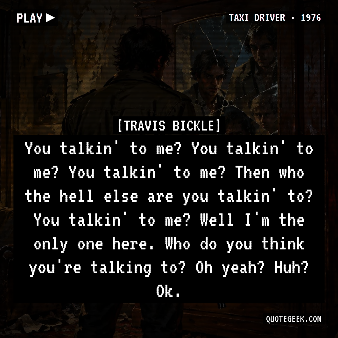 “You talkin' to me? You talkin' to me? You talkin' to me? Then who the hell else are you talkin' to? You talkin' to me? Well I'm the only one here. Who do you think you're talking to? Oh yeah? Huh? Ok.” — Travis Bickle · Taxi Driver. Illustrated QuoteGeek card.