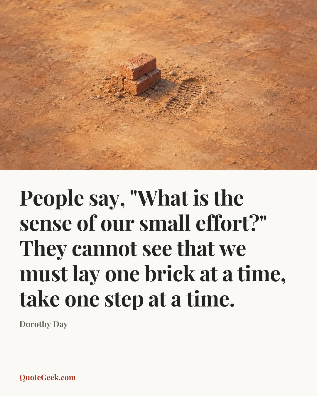 “People say, "What is the sense of our small effort?" They cannot see that we must lay one brick at a time, take one step at a time.” — Dorothy Day. Illustrated QuoteGeek card.