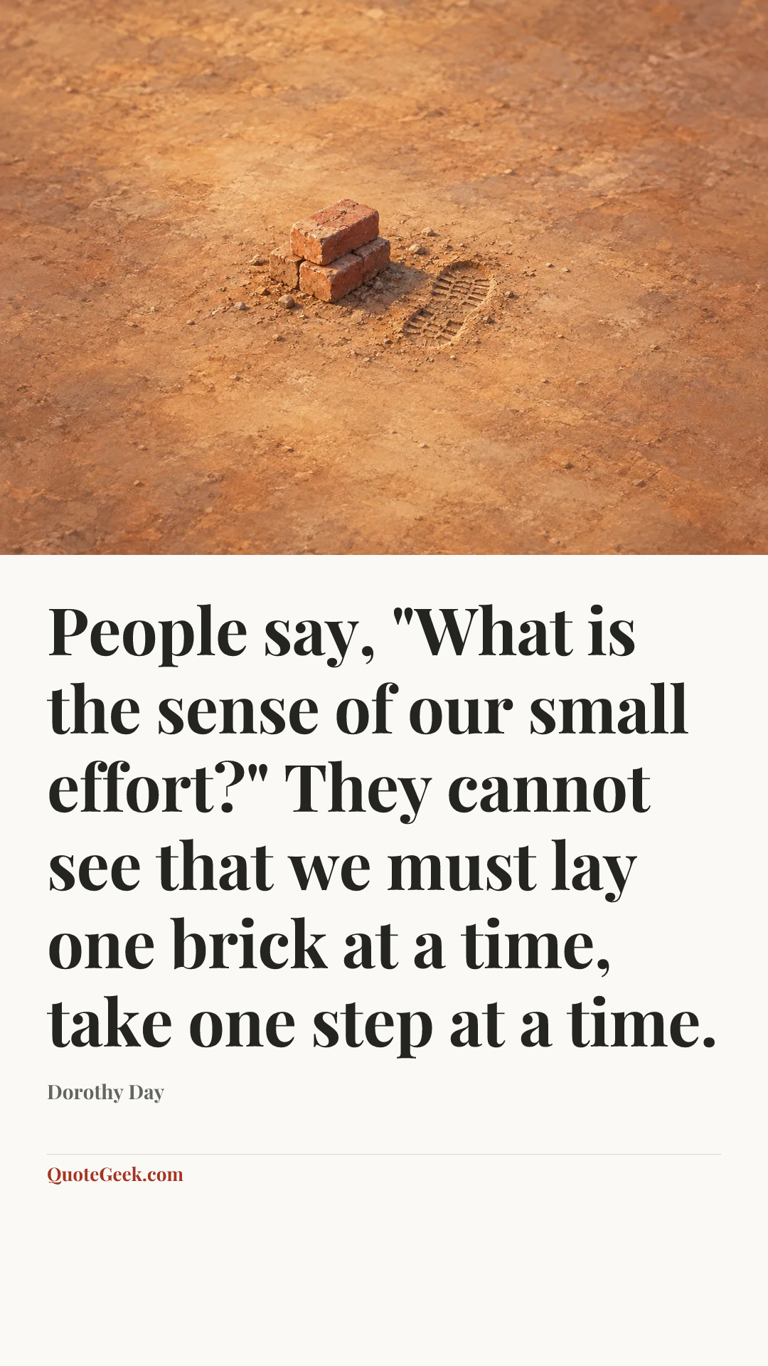 “People say, "What is the sense of our small effort?" They cannot see that we must lay one brick at a time, take one step at a time.” — Dorothy Day. Illustrated QuoteGeek card.