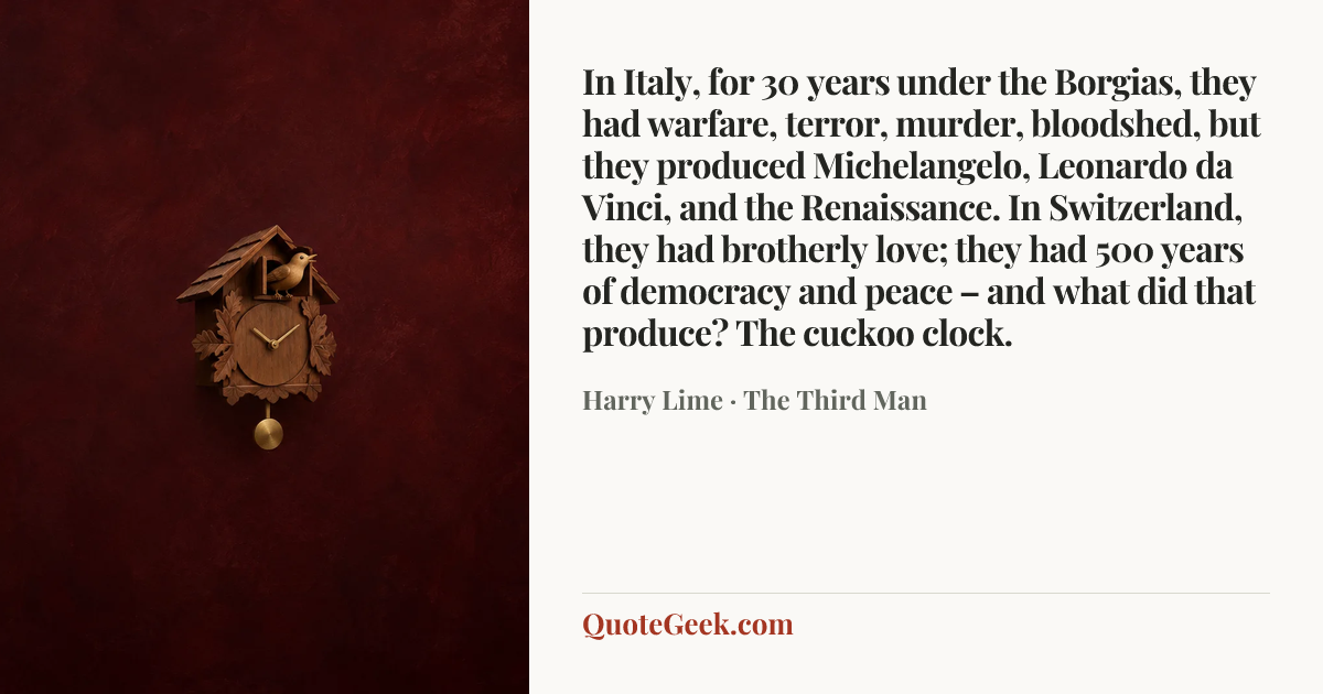 “In Italy, for 30 years under the Borgias, they had warfare, terror, murder, bloodshed, but they produced Michelangelo, Leonardo da Vinci, and the Renaissance. In Switzerland, they had brotherly love; they had 500 years of democracy and peace – and what did that produce? The cuckoo clock.” — Harry Lime · The Third Man. Illustrated QuoteGeek card.