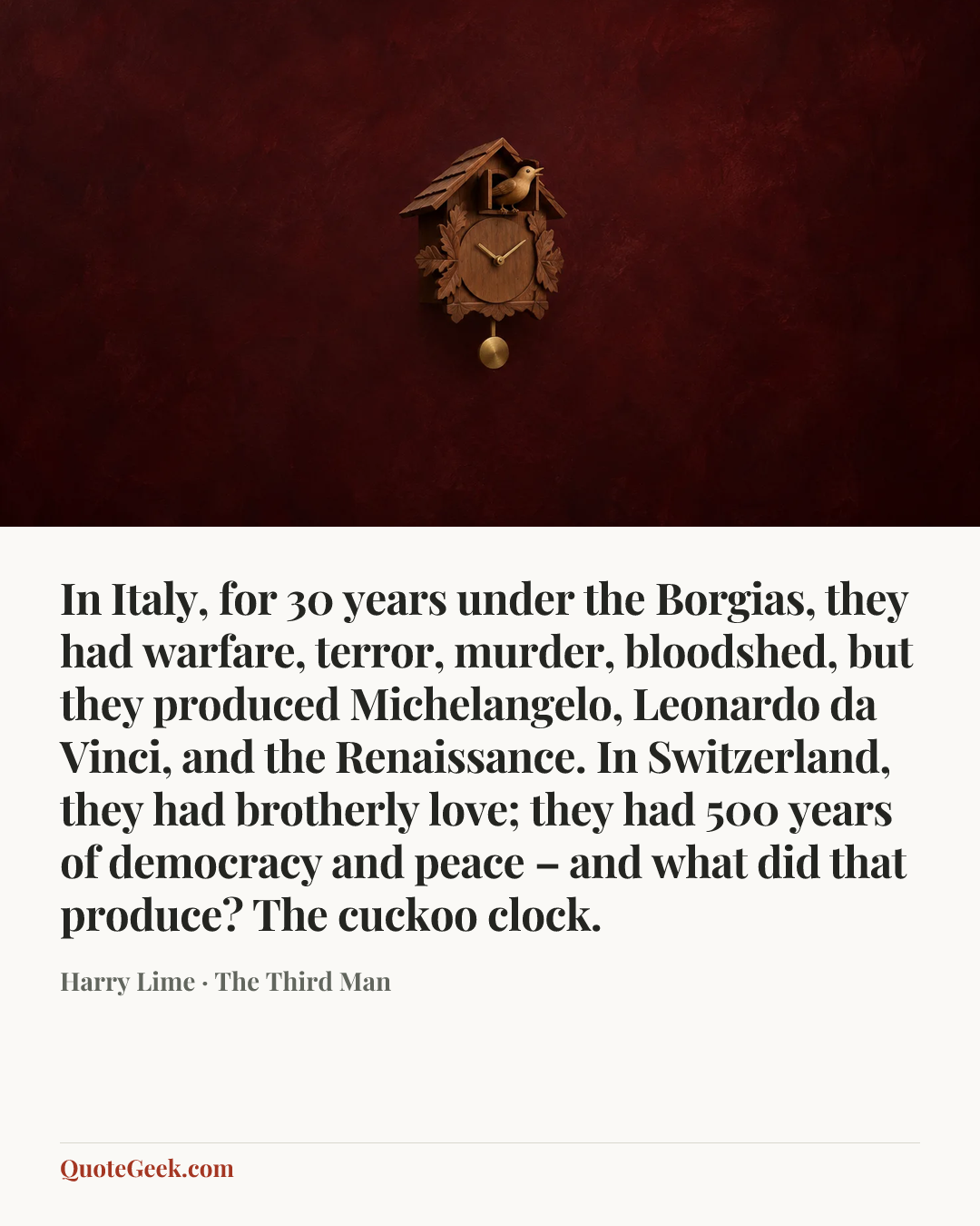 “In Italy, for 30 years under the Borgias, they had warfare, terror, murder, bloodshed, but they produced Michelangelo, Leonardo da Vinci, and the Renaissance. In Switzerland, they had brotherly love; they had 500 years of democracy and peace – and what did that produce? The cuckoo clock.” — Harry Lime · The Third Man. Illustrated QuoteGeek card.