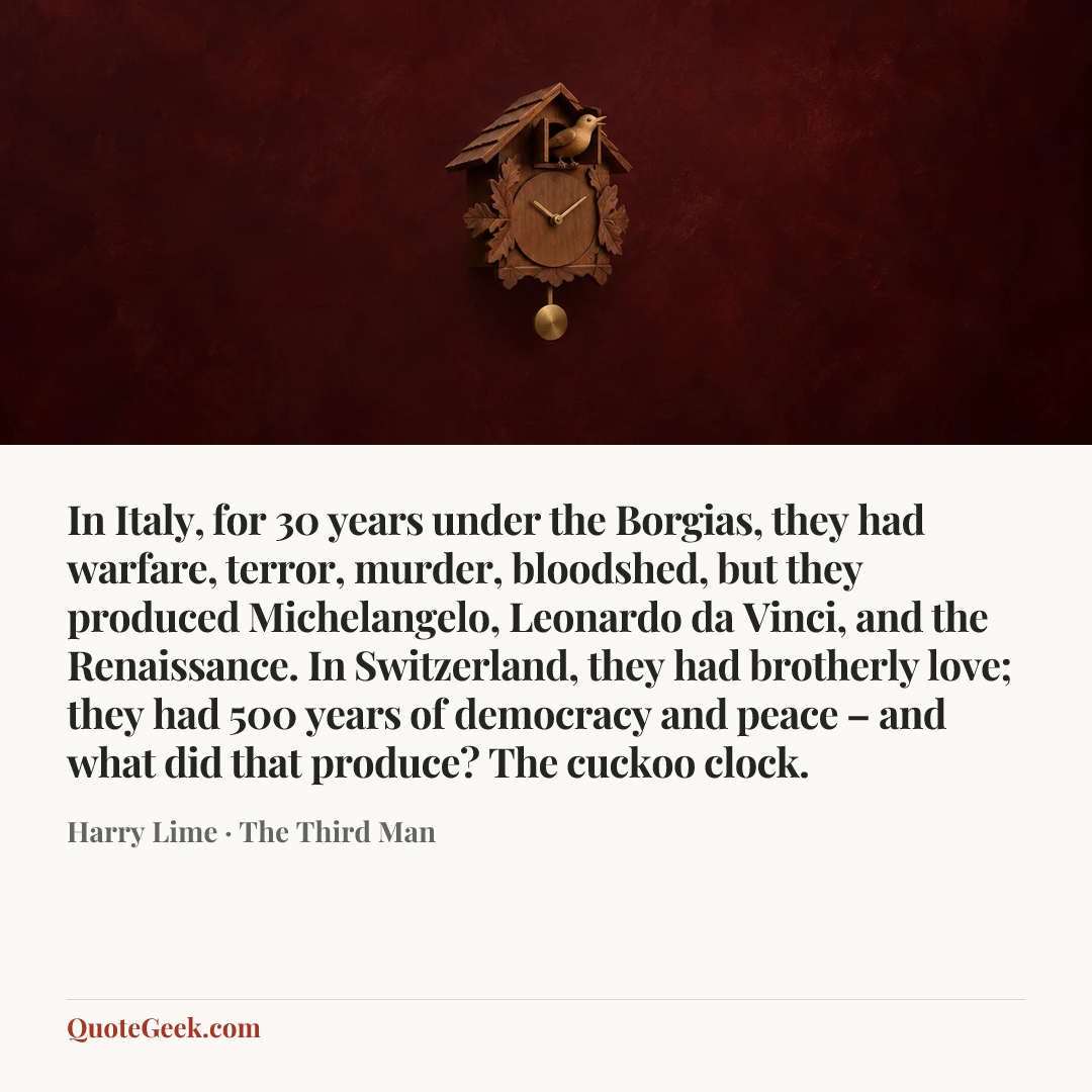 “In Italy, for 30 years under the Borgias, they had warfare, terror, murder, bloodshed, but they produced Michelangelo, Leonardo da Vinci, and the Renaissance. In Switzerland, they had brotherly love; they had 500 years of democracy and peace – and what did that produce? The cuckoo clock.” — Harry Lime · The Third Man. Illustrated QuoteGeek card.