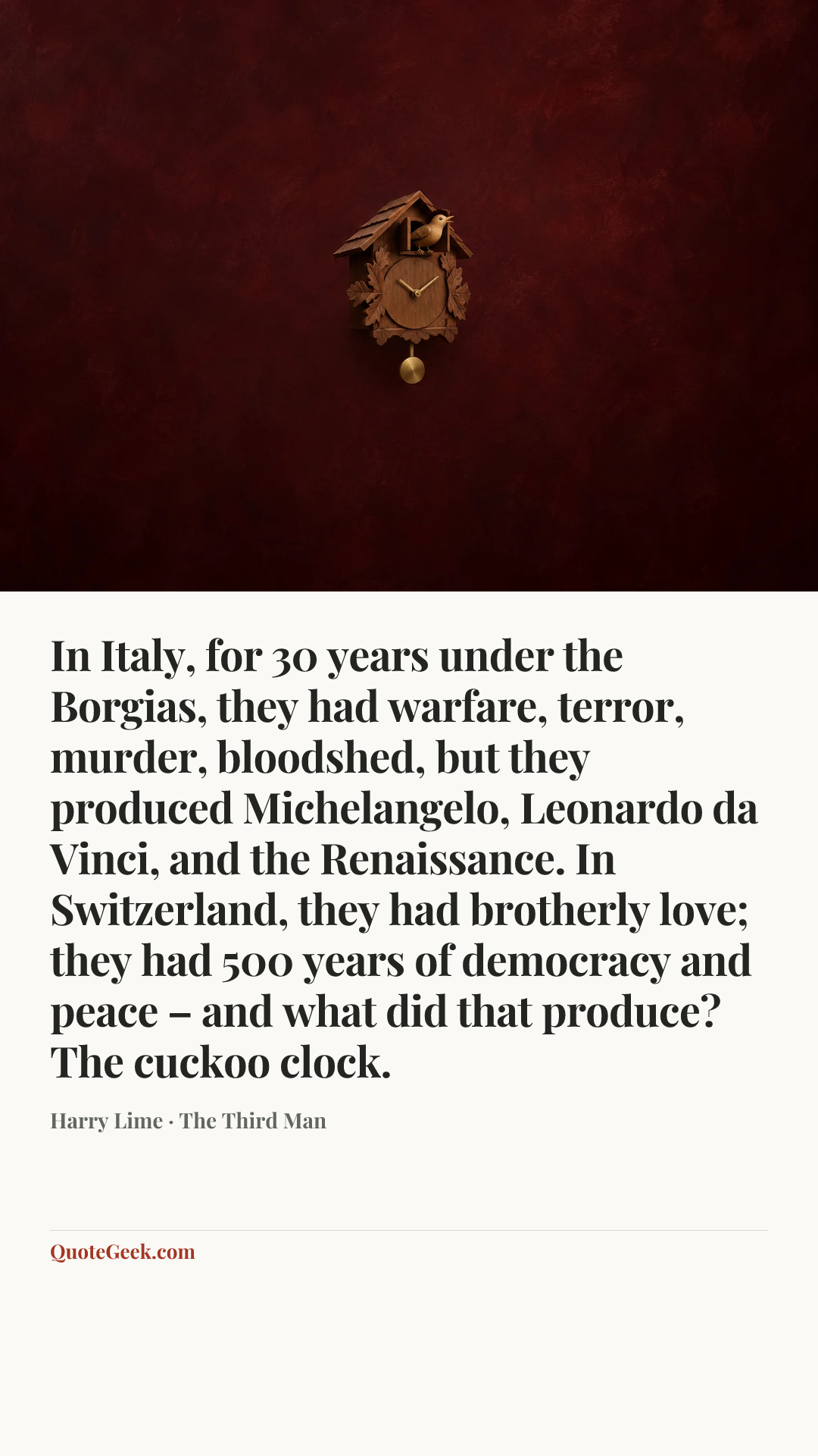 “In Italy, for 30 years under the Borgias, they had warfare, terror, murder, bloodshed, but they produced Michelangelo, Leonardo da Vinci, and the Renaissance. In Switzerland, they had brotherly love; they had 500 years of democracy and peace – and what did that produce? The cuckoo clock.” — Harry Lime · The Third Man. Illustrated QuoteGeek card.