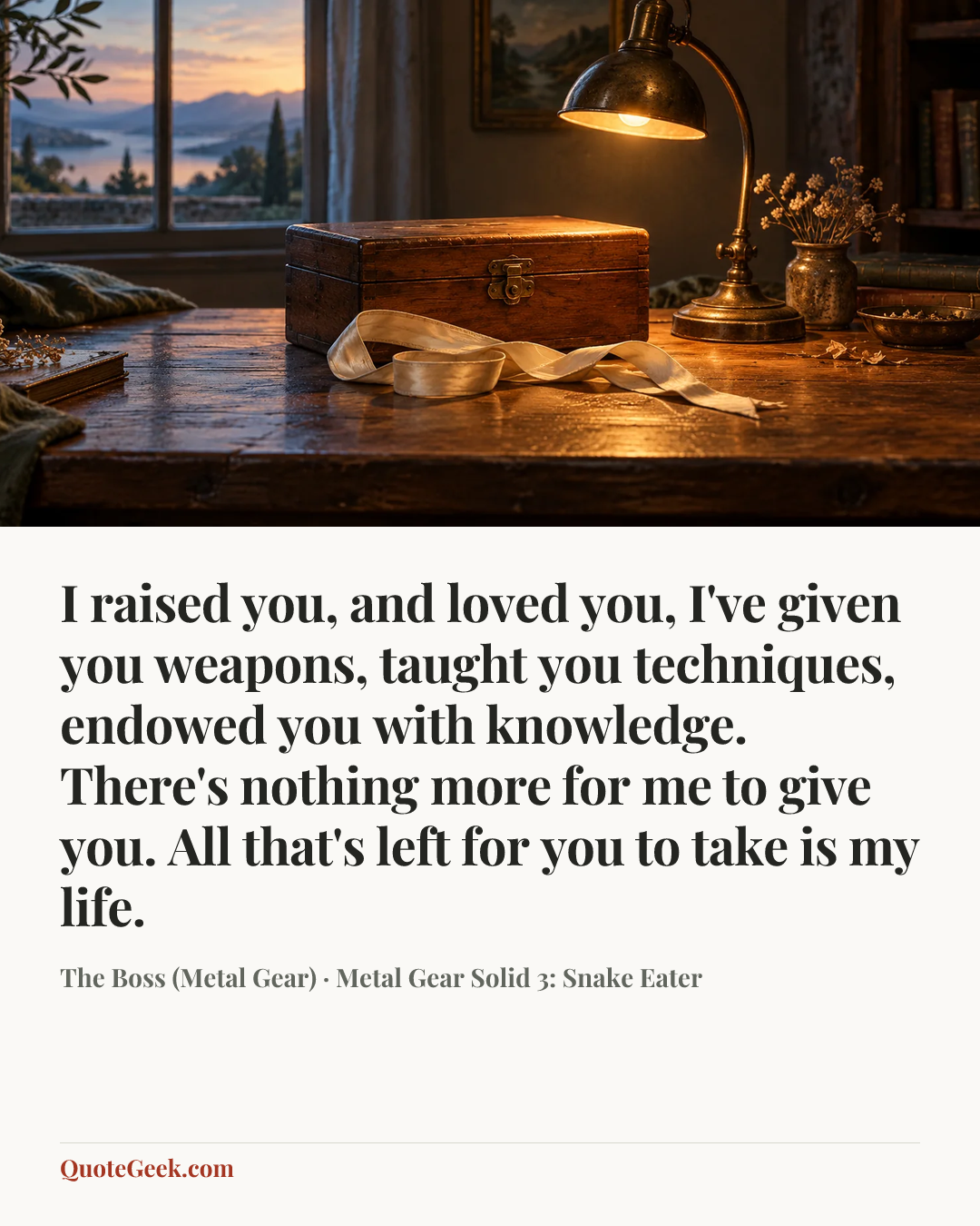 “I raised you, and loved you, I've given you weapons, taught you techniques, endowed you with knowledge. There's nothing more for me to give you. All that's left for you to take is my life.” — The Boss (Metal Gear) · Metal Gear Solid 3: Snake Eater. Illustrated QuoteGeek card.
